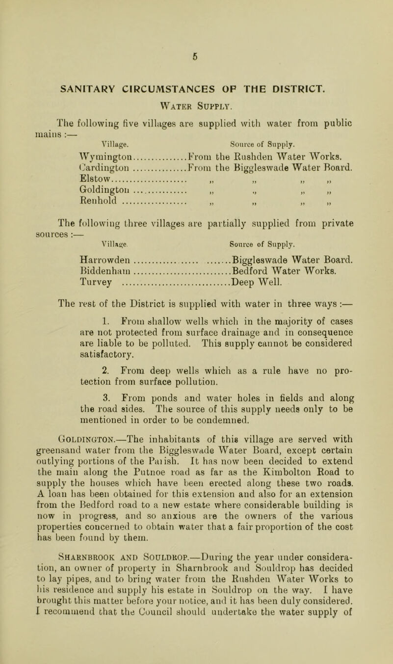 SANITARY CIRCUMSTANCES OP THE DISTRICT. Water Supply. The following five villages are supplied with water from public mains :— Village. Wyraington (Jardington Elstow Goldiugtoii Reiihold ... Source of Supply. From the Rushden Water Works. From the Biggleswade Water Board. n fi ff t) )> >} »> u }) The following three villages are partially supplied from private sources:— Village. Source of Supply. Harrowden Biggleswade Water Board. liiddenham Bedford Water Works. Turvey Deep Well. The rest of the District is supplied with water in three ways :— 1. From shallow wells which in the majority of cases are not protected from surface drainage and in consequence are liable to be polluted. This supply cannot be considered satisfactory. 2. From deep wells which as a rule have no pro- tection from surface pollution. 3. From ponds and water holes in fields and along the road sides. The source of this supply needs only to be mentioned in order to be condemned. Goldington.—The inhabitants of this village are served with greensand water from the Biggleswade Water Board, except certain outlying portions of the Palish. It has now been decided to extend the main along the Putnoe road as far as the Kimbolton Road to supply the houses which have been erected along these two roads. A loan has been obtained for this extension and also for an extension from the Bedford road to a new estate where considerable building i.s now in progress, and so anxious are the owners of the various properties coucerned to obtain water that a fair proportion of the cost has been found by them. Shaknbrook and Souldkop.—During the year under considera- tion, an owner of property in Sharnbrook and Souldrop has decided to lay pipes, and to bring water from the Rushden Water Works to his residence and supply his estate in Souldrop on the way. I have brought this matter before your notice, and it has been duly considered. I recommend that the Council should undertake the water supply of