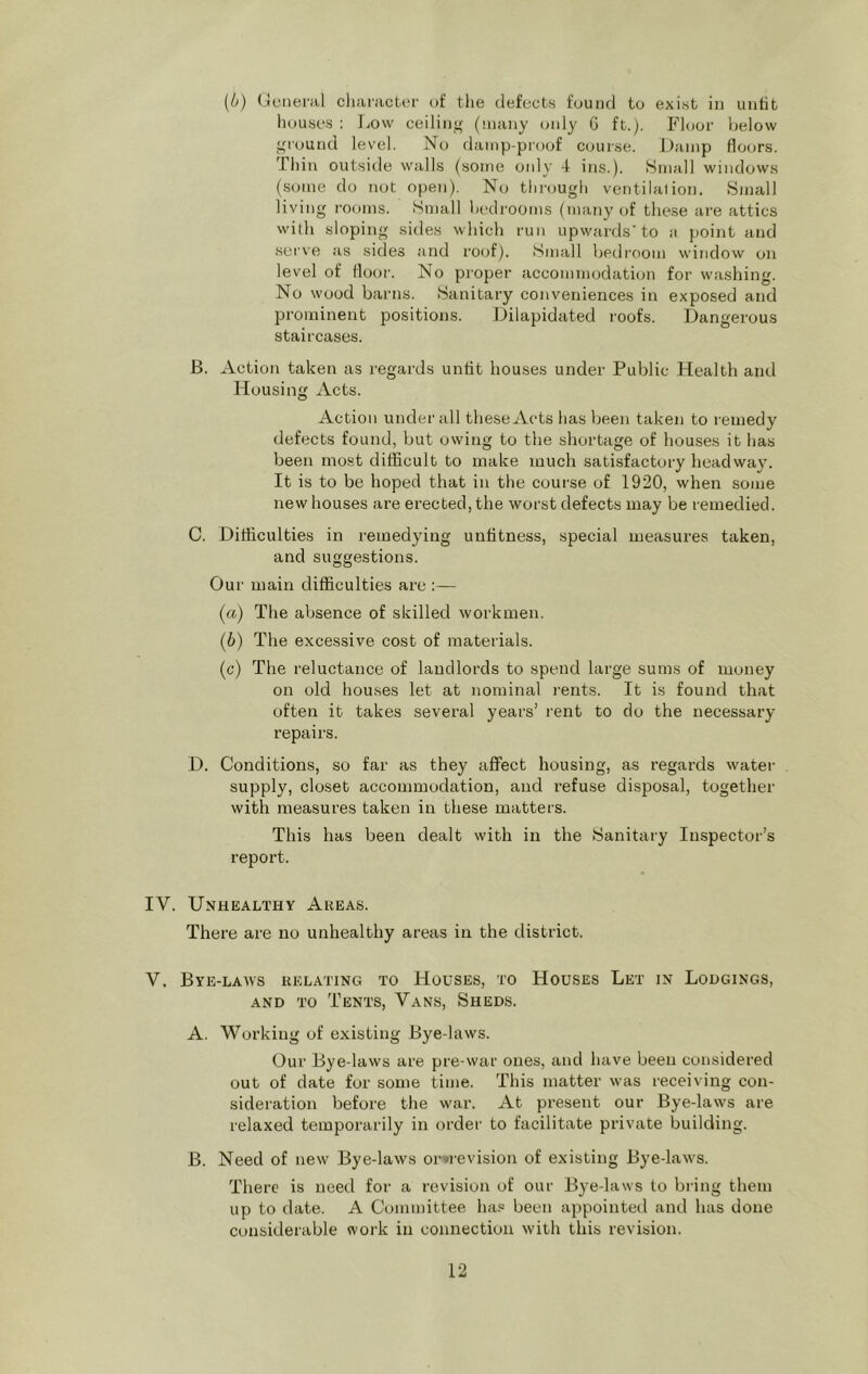 houses : Low ceiling (many only G ft.y Floor below oround level. No damp-proof course. Damp floors. Ihin outside walls (some only 4 ins.). Small windows (some do not open). No through ventilalion. Small living rooms. Small bedrooms (many of these are attics with sloping sides which run upwards'to a point and serve as sides and roof). Small bedi’oom window on level of flo(n'. No proper accommodation for washing. No wood barns. Sanitary conveniences in exposed and prominent positions. Dilapidated roofs. Dangerous staircases. B. Action taken as regards unfit houses under Public Health and Housing Acts. Action under all these Acts has been taken to remedy defects found, but owing to the shortage of houses it has been most difficult to make much satisfactory headway. It is to be hoped that in the course of 1920, when some new houses are erected, the worst defects may be remedied. C. Difficulties in remedying unfitness, special measures taken, and suggestions. Our main difficulties are :— (а) The absence of skilled workmen. (б) The excessive cost of materials. (c) The reluctance of landlords to spend large sums of money on old houses let at nominal rents. It is found that often it takes several years’ rent to do the necessary repairs. D. Conditions, so far as they affect housing, as regards water supply, closet accommodation, and refuse disposal, together with measures taken in these matters. This has been dealt with in the Sanitary Inspector’s report. IV. Unhealthy Akeas. There are no unhealthy areas in the district. V. Bye-laws relating to Houses, to Houses Let in Lodgings, AND TO Tents, Vans, Sheds. A. Working of existing Bye-laws. Our Bye-laws are pre-war ones, and have been considered out of date for some time. This matter was receiving con- sideration before the war. At present our Bye-laws are relaxed temporarily in order to facilitate private building. B. Need of new Bye-laws or»revision of existing Bye-laws. There is need for a revision of our Bye-laws to bring them up to date. A Committee has been appointed and has done considerable work in connection with this revision. 12