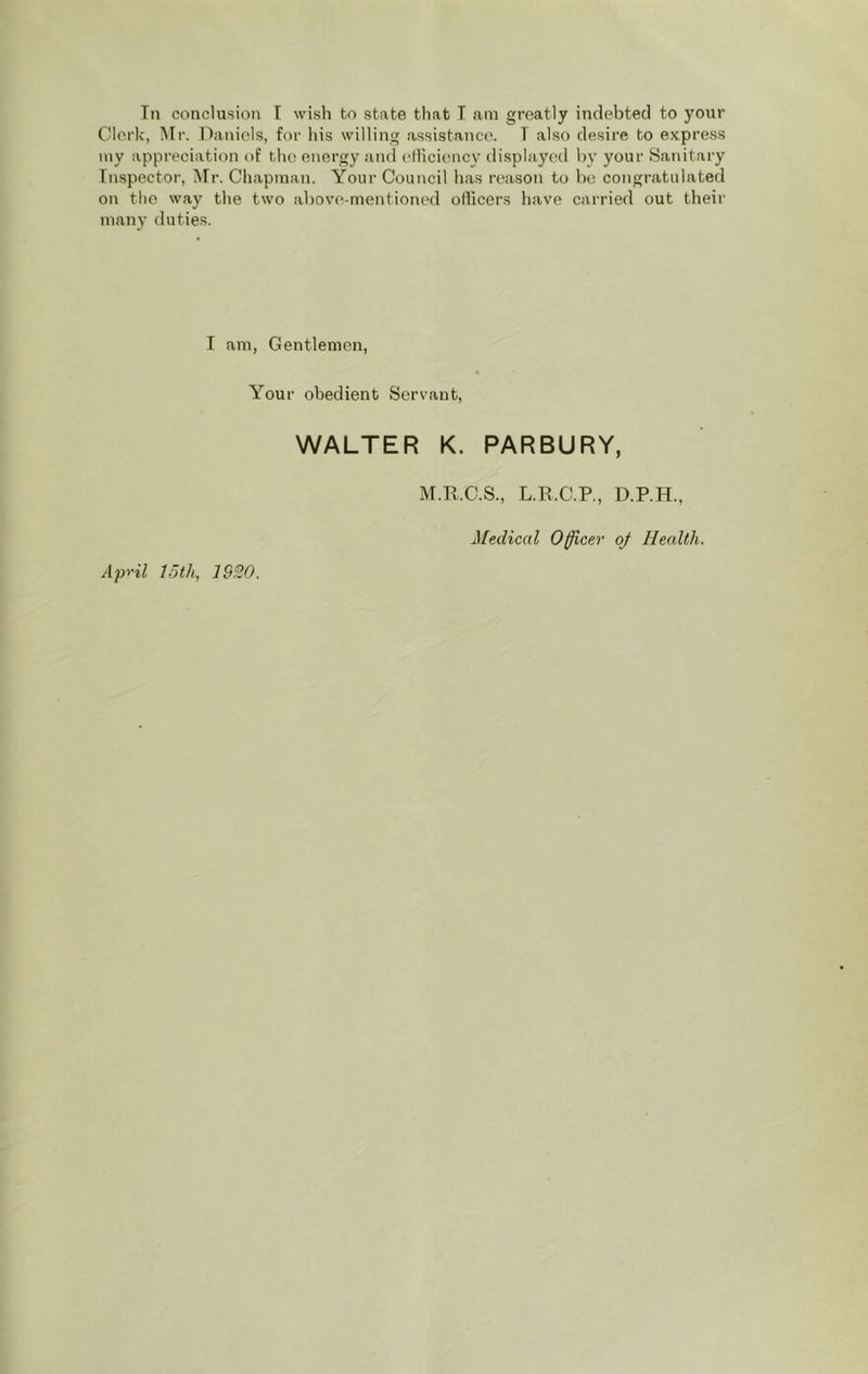 Tn conclusion I wish bo state that T am greatly indebted to your Clerk, INIr. Daniels, for his willing assistance. T also desire bo express my appreciation of the energy and elliciency displayed by your Sanitary Inspector, Air. Chapman. Your Council has reason to be congratulated on the way the two above-mentioned officers have carried out their many duties. I am, Gentlemen, Your obedient Servant, WALTER K. PARBURY, Ap't'il loth, 1920. AI.R.C.S., L.E.C.P., D.P.H., Medical Officer oj Health.