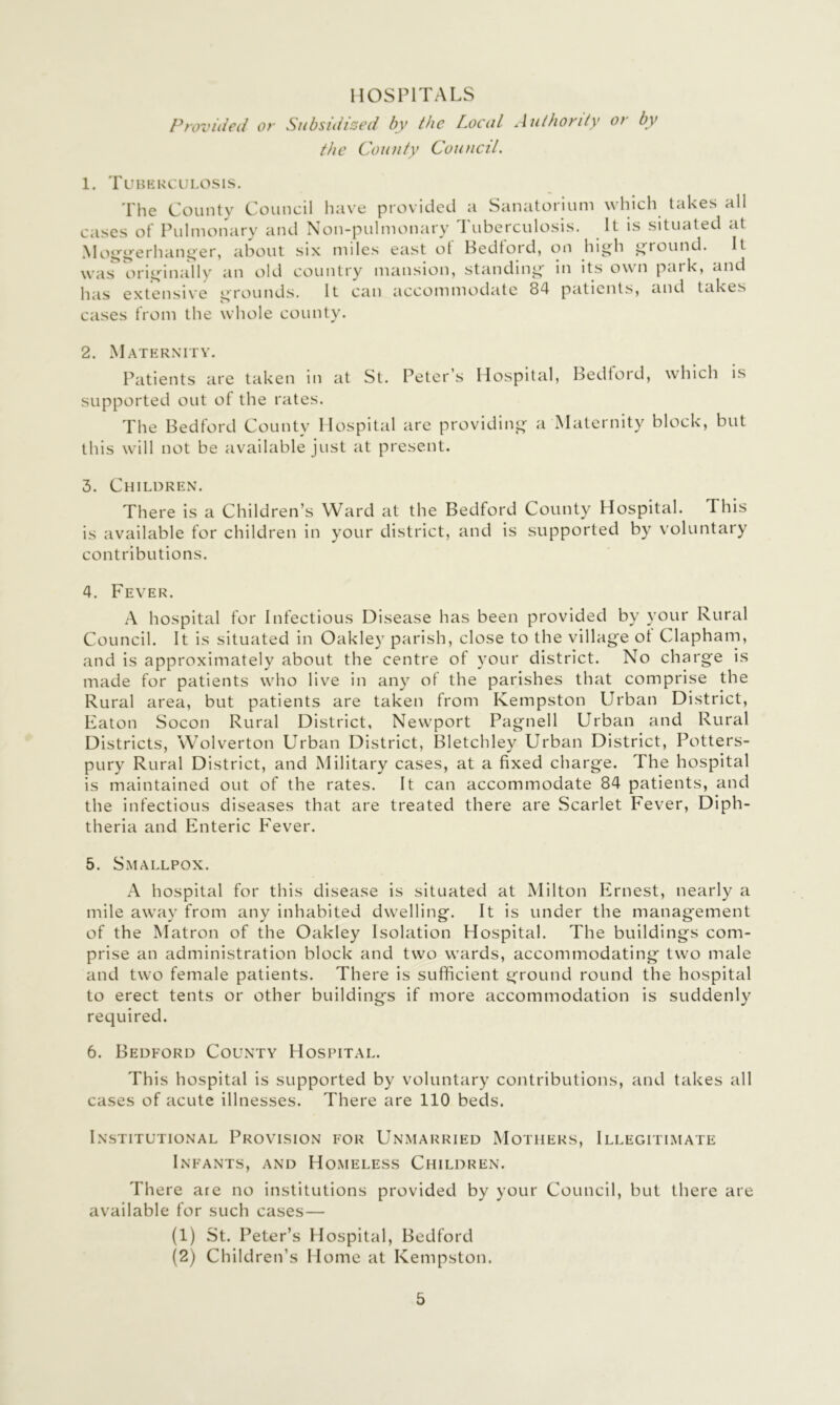 HOSPITALS Provided or Subsidized by the Local Authority or by the County Council. 1. Tubkkculosis. The County Council have provided a Sanatorium which takes all cases of Pulmonary and Non-pulmonary 'Puberculosis. It is situated at Mo^i^erhan^er, about six miles east ot Bedford, on hig^h gtound. It was originally an old country mansion, standing in its own park, and has extensive grounds. It can accommodate 84 patients, and takes cases from the whole county. 2. Maternity. Patients are taken in at St. Peter’s Hospital, Bedtoid, which is supported out of the rates. The Bedford County Hospital are providing a Maternity block, but this will not be available just at present. 3. Children. There is a Children’s Ward at the Bedford County Hospital. This is available for children in your district, and is supported by voluntary contributions. 4. Fever. A hospital for Infectious Disease has been provided by your Rural Council. It is situated in Oakley parish, close to the village ot Clapham, and is approximately about the centre of your district. No charge is made for patients who live in any of the parishes that comprise the Rural area, but patients are taken from Kempston Urban District, Eaton Socon Rural District, Newport Pagnell Urban and Rural Districts, Wolverton Urban District, Bletchley Urban District, Potters- pury Rural District, and Military cases, at a fixed charge. The hospital is maintained out of the rates. It can accommodate 84 patients, and the infectious diseases that are treated there are Scarlet Fever, Diph- theria and Enteric Fever. 5. Smallpox. A hospital for this disease is situated at Milton Ernest, nearly a mile away from any inhabited dwelling. It is under the management of the Matron of the Oakley Isolation Hospital. The buildings com- prise an administration block and two wards, accommodating two male and two female patients. There is sufficient ground round the hospital to erect tents or other buildings if more accommodation is suddenly required. 6. Bedford County Hospital. This hospital Is supported by voluntary contributions, and takes all cases of acute illnesses. There are 110 beds. Institutional Provision for Unmarried Mothers, Illegitimate Infants, and Homeless Children. There are no institutions provided by your Council, but there are available for such cases— (1) St. Peter’s Hospital, Bedford (2) Children’s Home at Kempston.