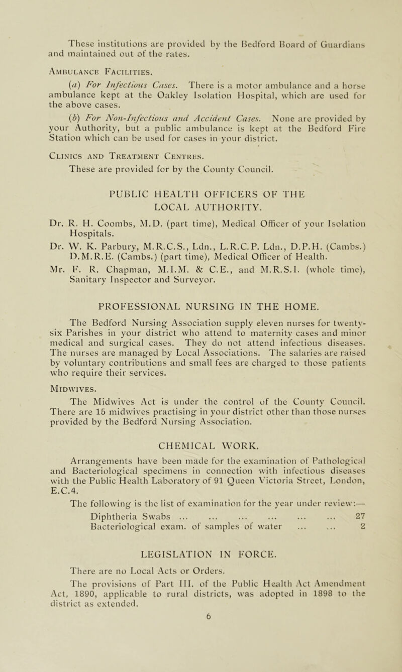 These institutions are provided by the Bedford Board of Guardians and maintained out of the rates. AmbulaiNxe Facilities. (a) For Infectious Cases. There is a motor ambulance and a horse ambulance kept at the Oakley Isolation Hospital, which are used for the above cases. {b) For Non-Infectious and Accident Cases. None are provided by your Authority, but a public ambulance is kept at the Bedford Fire Station which can be used for cases in your district. 4 Clinics and Treatment Centres. These are provided for by the County Council. PUBLIC HEALTH OFFICERS OF THE LOCAL AUTHORITY. Dr. R, H. Coombs, M.D. (part time). Medical Officer of your Isolation Hospitals. Dr. W. K. Parbury, M.R.C.S., Ldn., L. R.C. P. Ldn., D.P. H. (Cambs.) D.M.R.E. (Cambs.) (part time), Medical Officer of Health. Mr. F. R. Chapman, M.I.M. & C.E., and M.R.S.L (whole time), Sanitary Inspector and Surveyor. PROFESSIONAL NURSING IN THE HOME. The Bedford Nursing Association supply eleven nurses for twenty- six Parishes in your district who attend to maternity cases and minor medical and surgical cases. They do not attend infectious diseases. The nurses are managed by Local Associations. The salaries are raised by voluntary contributions and small fees are charged to those patients who require their services. Midwives. The Midwives Act is under the control of the County Council. There are 15 midwives practising in your district other than those nurses provided by the Bedford Nursing Association. CHEMICAL WORK. Arrangements have been made for the examination of Pathological and Bacteriological specimens in connection with infectious diseases with the Public Health Laboratorv of 91 Queen Victoria Street, London, E.C.4. The following is the list of examination for the year under review:— Diphtheria Swabs ... ... ... ... ... ... 27 Bacteriological exam, of samples of water ... ... 2 LEGISLATION IN FORCE. There are no Local Acts or Orders. The provisions of Part HI. of the Public Health Act Amendment Act, 1890, applicable to rural districts, was adopted in 1898 to the district as extended.