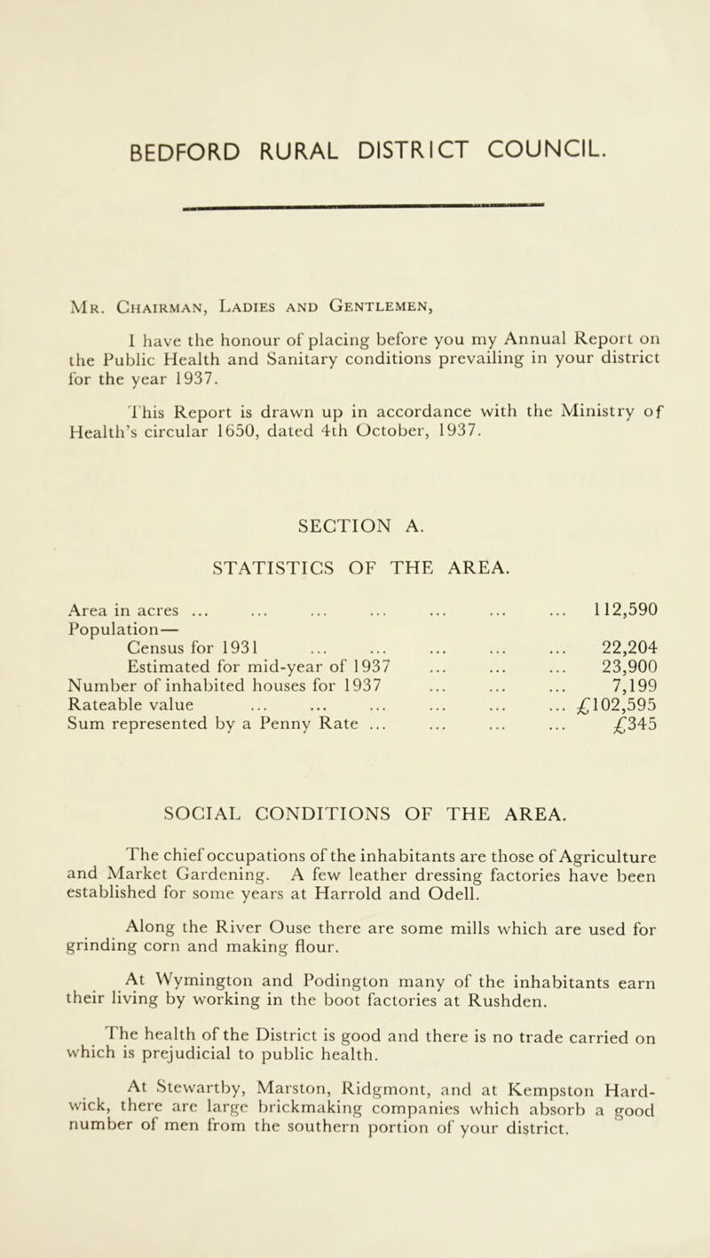 BEDFORD RURAL DISTRICT COUNCIL. Mr. Chairman, Ladies and Gentlemen, I have the honour of' placing before you my Annual Report on the Public Health and Sanitary conditions prevailing in your district for the year 1937. d'his Report is drawn up in accordance with the Ministry of Health’s circular 1650, dated 4th October, 1937. SECTION A. STATISTICS OF THE AREA. Area in acres ... ... ... ... ... ... ... 112,590 Population— Census for 1931 ... ... ... ... ... 22,204 Estimated for mid-year of 1937 ... ... ... 23,900 Number of inhabited houses for 1937 ... ... ... 7,199 Rateable value ... ... ... ... ... ... ^102,595 Sum represented by a Penny Rate ... ... ... ... £345 SOCIAL CONDITIONS OF THE AREA. The chief occupations of the inhabitants are those of Agriculture and Market Gardening. A few leather dressing factories have been established for some years at Harrold and Odell. Along the River Ouse there are some mills which are used for grinding corn and making flour. At Wymington and Podington many of the inhabitants earn their living by working in the boot factories at Rushden. The health of the District is good and there is no trade carried on which is prejudicial to public health. At Stewartby, Marston, Ridgmont, and at Kempston Hard- wick, there are large brickmaking companies which absorb a good number of men from the southern portion of your district.