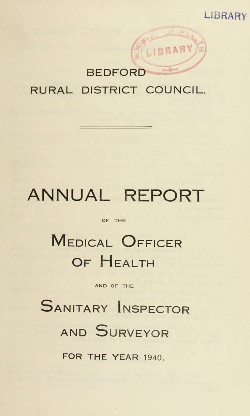 LIBRARY BEDFORD RURAL DISTRICT COUNCIL ANNUAL REPORT OF THE Medical Officer Of Health AND OF THE Sanitary Inspector AND Surveyor FOR THE YEAR 1940.