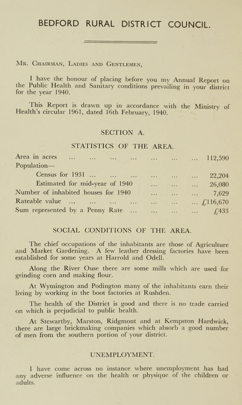 BEDFORD RURAL DISTRICT COUNCIL. AIr. Chairman, Ladies and Gentlemen, I have the honour of plaeing before you my Annual Report on the Public Health and Sanitary conditions prevailing in your district for the year 1940. This Report is drawn up in accordance with the Ministry of Health’s circular 1961, dated 16th February, 1940. SECTION A. STATISTICS OF THE AREA. Area in aeres Population— Census for 1931 ... Estimated for mid-year of 1940 Number of inhabited houses for 1940 Rateable value Sum represented by a Penny Rate ... 112,590 22,204 26,080 7,629 ... £116,670 £433 SOCIAL CONDITIONS OF THE AREA. The chief occupations of the inhabitants are those of Agriculture and Market Gardening. A few leather dressing factories have been established for some years at Harrold and Odell. Along the River Ouse there are some mills which are used for grinding corn and making flour. At Wymington and Podington many of the inhabitants earn their living by working in the boot factories at Rushden. The health of the District is good and there is no trade carried on ^vhich is prejudicial to public health. At Stewartby, Marston, Ridgmont and at Kempston Hardwick, there are large brickmaking companies which absorb a good number of men from the southern portion of your district. UNEMPLOY.MENT. I have come across no instance \vhere unemployment has had any adverse influence on the health or physique of the children or adults.