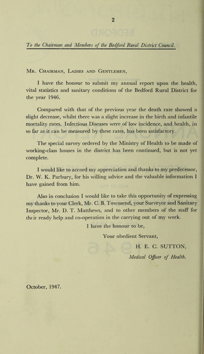 To the Chairman and Members of the Bedford Rural District Council. Mr. Chairman, Ladies and Gentlemen, I have the honour to submit my annual report upon the health, vital statistics and sanitary conditions of the Bedford Rural District for the year 1946. Compared with that of the previous year the death rate showed a slight decrease, whilst there was a slight increase in the birth and infantile mortality rates. Infectious Diseases were of low incidence, and health, in so far as it can be measured by these rates, has been satisfactory. The special survey ordered by the Ministry of Health to be made of working-class houses in the district has been continued, but is not yet complete. I would like to accord my appreciation and thanks to my predecessor. Dr. W. K. Parbury, for his willing advice and the valuable information I have gained from him. Also in conclusion I would like to take this opportunity of expressing my thanks to your Clerk, Mr. C. B. Townsend, your Surveyor and Sanitary Inspector, Mr. D. T. Matthews, and to other members of the staff for thfir ready help and co-operation in the carrying out of my work. 1 have the honour to be. Your obedient Servant, H. E. G. SUTTON, Medical Officer of Health. October, 1947.