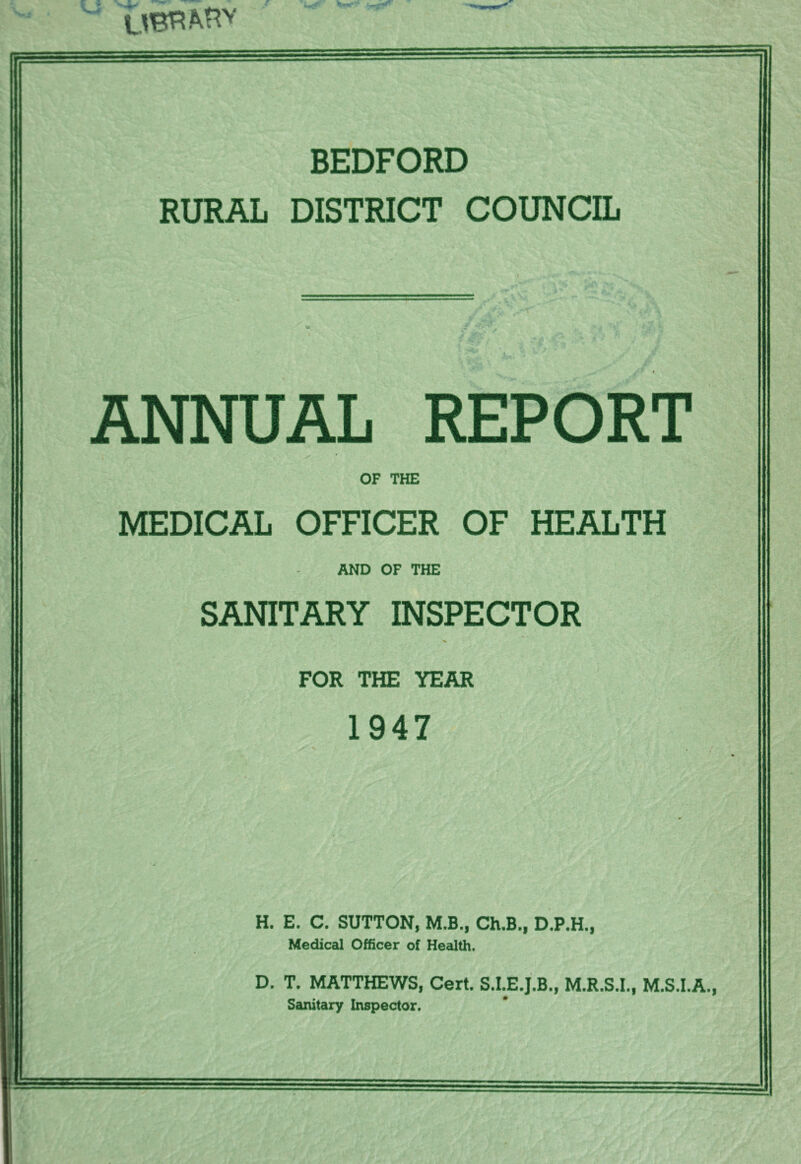 BEDFORD RURAL DISTRICT COUNCIL / . X f- , -T' ANNUAL REPORT OF THE MEDICAL OFFICER OF HEALTH AND OF THE SANITARY INSPECTOR FOR THE YEAR 1947 H. E. C. SUTTON, M.B., Ch.B., D.P.H., Medical Officer of Health. D. T. MATTHEWS, Cert. S.I.E.J.B., M.R.S.I., M.S.I.A., Sanitary Inspector.