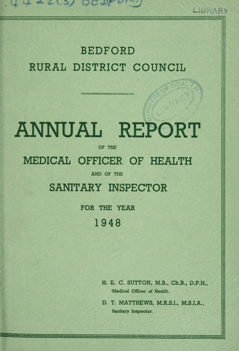 i t » <1 I i-iijfiABy BEDFORD RURAL DISTRICT COUNCIL J ANNUAL REPORT OF THE MEDICAL OFFICER OF HEALTH AND OF THE SANITARY INSPECTOR FOR THE YEAR 1948 H. E. C. SUTTON, M.B„ Ch.B., D.P.H., 'Medical Officer of Health. D. T. MATTHEWS, M.R.S.I., M.S.I.A., Sanitary Inspector.