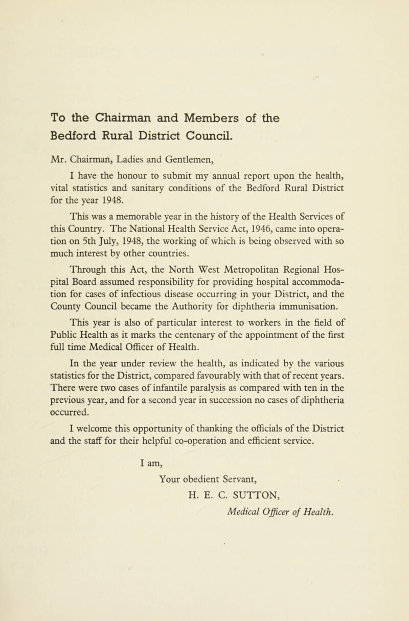 To the Chairman and Members of the Bedford Rural District Council. Mr. Chairman, Ladies and Gentlemen, I have the honour to submit my annual report upon the health, vital statistics and sanitary conditions of the Bedford Rural District for the year 1948. This was a memorable year in the history of the Health Services of this Country. The National Health Service Act, 1946, came into opera- tion on 5th July, 1948, the working of which is being observed with so much interest by other countries. Through this Act, the North West Metropolitan Regional Hos- pital Board assumed responsibility for providing hospital accommoda- tion for cases of infectious disease occurring in your District, and the County Council became the Authority for diphtheria immunisation. This year is also of particular interest to workers in the field of Public Health as it marks the centenary of the appointment of the first full time Medical Officer of Health. In the year under review the health, as indicated by the various statistics for the District, compared favourably with that of recent years. There were two cases of infantile paralysis as compared with ten in the previous year, and for a second year in succession no cases of diphtheria occurred. I welcome this opportunity of thanking the officials of the District and the staff for their helpful co-operation and efficient service. I am. Your obedient Servant, H. E. C. SUTTON, Medical Officer of Health.