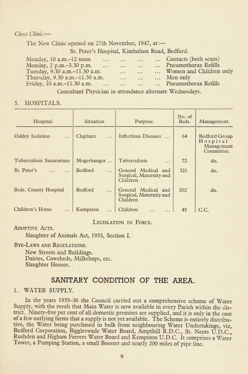 Chest Clinic:— The New Clinic opened on 27th November, 1947, at:— St. Peter’s Hospital, Kimbolton Road, Bedford. Monday, 10 a.m.-12 noon ... ... ... ... Contacts (both sexes) Monday, 2 p.m.-3.30 p.m. Tuesday, 9.30 a.m.-11.30 a.m. Thursday, 9.30 a.m.-11.30 a.m. Friday, 10 a.m.-l 1.30 a.m. Consultant Physician in attendance alternate Wednesdays. Pneumothorax Refills Women and Children only Men only Pneumothorax Refills 5. HOSPITALS. Hospital. Situation Purpose. No. of Beds. Management. Oakley Isolation Clapham Infectious Diseases ... 64 Bedford Group Hospital Management Committee. Tuberculosis Sanatorium Mogerhanger ... Tuberculosis 72 do. St. Peter’s Bedford General Medical and Surgical, Maternity and Children 321 do. Beds. County Hospital Bedford General Medical and Surgical, Maternity and Children 202 do. Children’s Home Kempston Children 45 C.C. Adoptive Acts. Legislation in Force. Slaughter of Animals Act, 1933, Section I. Bye-Laws and Regulations. New Streets and Buildings. Dairies, Cowsheds, Milkshops, etc. Slaughter Houses. SANITARY CONDITION OF THE AREA. 1. WATER SUPPLY. In the years 1935-36 the Council carried out a comprehensive scheme of Water Supply, with the result that Main Water is now available in every Parish within the dis- trict. Ninety-five per cent of all domestic premises are supplied, and it is only in the case of a few outlying farms that a supply is not yet available. The Scheme is entirely distribu- tive, the Water being purchased in bulk from neighbouring Water Undertakings, viz, Bedford Corporation, Biggleswade Water Board, Ampthill R.D.C., St. Neots U.D.C., Rushden and Higham Ferrers Water Board and Kempston U.D.C. It comprises a Water Tower, a Pumping Station, a small Booster and nearly 200 miles of pipe line.