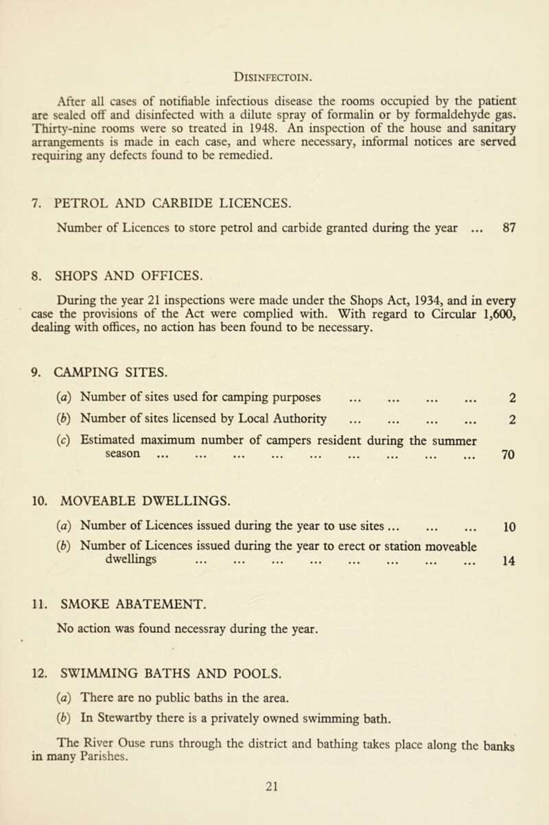 Disinfectoin. After all cases of notifiable infectious disease the rooms occupied by the patient are sealed off and disinfected with a dilute spray of formalin or by formaldehyde gas. Thirty-nine rooms were so treated in 1948. An inspection of the house and sanitary arrangements is made in each case, and where necessary, informal notices are served requiring any defects found to be remedied. 7. PETROL AND CARBIDE LICENCES. Number of Licences to store petrol and carbide granted during the year ... 87 8. SHOPS AND OFFICES. During the year 21 inspections were made under the Shops Act, 1934, and in every case the provisions of the Act were complied with. With regard to Circular 1,600, dealing with offices, no action has been found to be necessary. 9. CAMPING SITES. (a) Number of sites used for camping purposes (b) Number of sites licensed by Local Authority (c) Estimated maximum number of campers resident during the summer ••• ••• ••• ••• ••• ••• ••• 2 2 70 10. MOVEABLE DWELLINGS. (a) Number of Licences issued during the year to use sites (b) Number of Licences issued during the year to erect or station moveable dwellings 10 14 11. SMOKE ABATEMENT. No action was found necessray during the year. 12. SWIMMING BATHS AND POOLS. (a) There are no public baths in the area. (b) In Stewartby there is a privately owned swimming bath. The River Ouse runs through the district and bathing takes place along the banks in many Parishes.