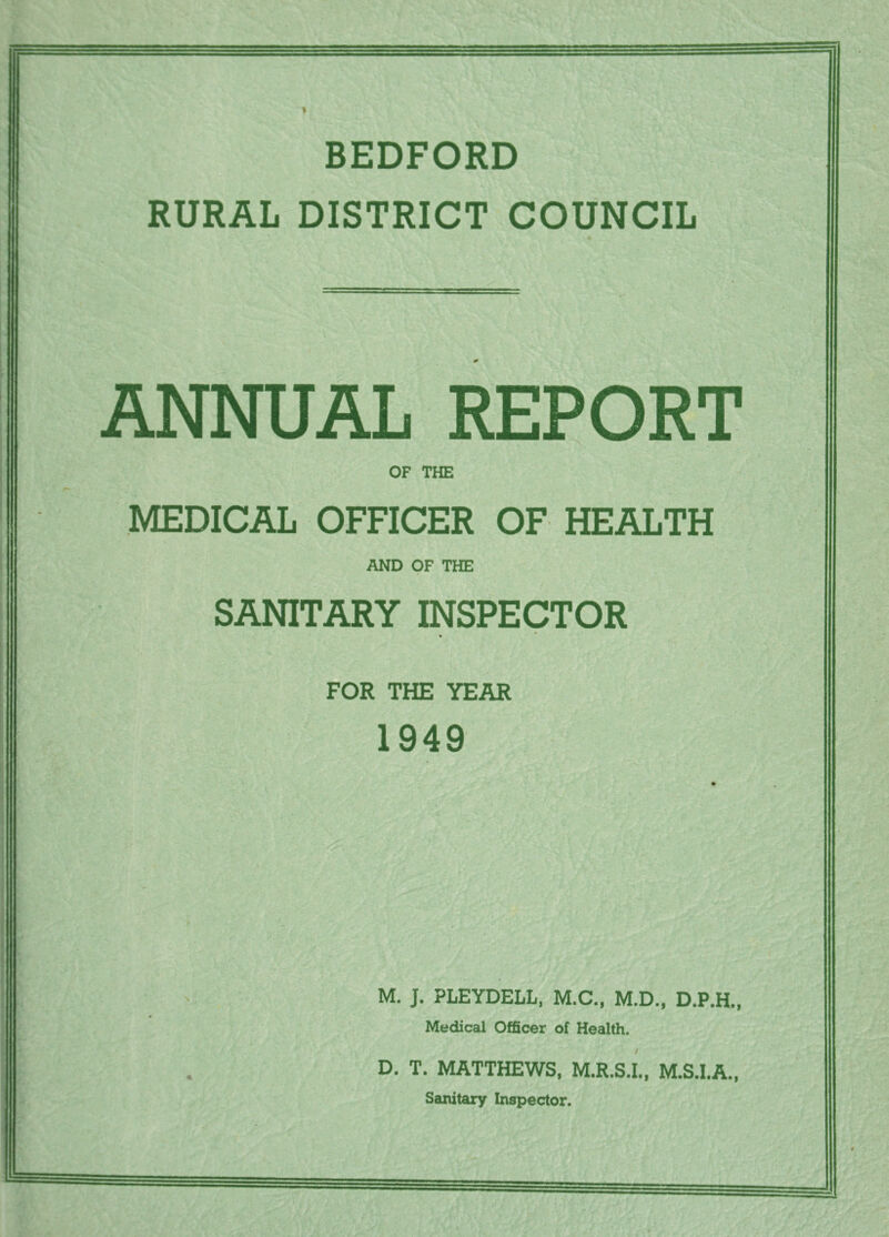 BEDFORD RURAL DISTRICT COUNCIL ANNUAL REPORT OF THE MEDICAL OFFICER OF HEALTH AND OF THE SANITARY INSPECTOR FOR THE YEAR 1949 M. J, PLEYDELL, M.C., M.D., D.P.H., Medical Officer of Health. D. T. MATTHEWS, M.R.S.I., M.S.I.A., Sanitary Inspector.