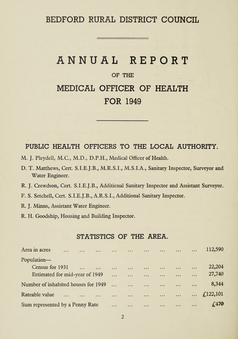 BEDFORD RURAL DISTRICT COUNCIL ANNUAL REPORT OF THE MEDICAL OFFICER OF HEALTH FOR 1949 PUBLIC HEALTH OFFICERS TO THE LOCAL AUTHORITY. M. J. Pleydell, M.C., M.D., D.P.H., Medical Officer of Health. D. T. Matthews, Cert. S.I.E.J.B., M.R.S.I., M.S.I.A., Sanitary Inspector, Surveyor and Water Engineer. R. J. Crewdson, Cert. S.I.E.J.B., Additional Sanitary Inspector and Assistant Surveyor. F. S. Setchell, Cert. S.I.E.J.B., A.R.S.I., Additional Sanitary Inspector. R. J. Minns, Assistant Water Engineer. R. H. Goodship, Housing and Building Inspector. STATISTICS OF THE AREA. Area in acres 112,590 Population— Census for 1931 Estimated for mid-year of 1949 22,204 27,740 8,344 Number of inhabited houses for 1949 Rateable value Sum represented by a Penny Rate £122,101 £470