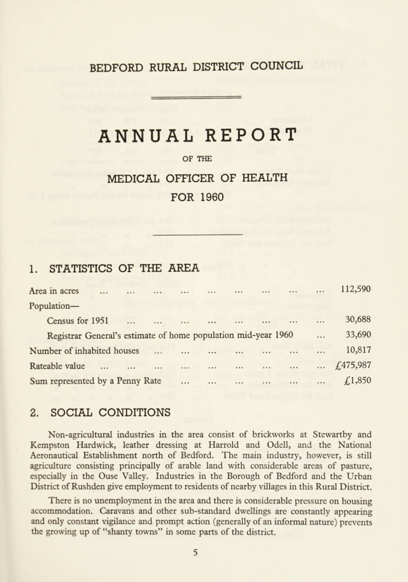 ANNUAL REPORT OF THE MEDICAL OFFICER OF HEALTH FOR 1960 1. STATISTICS OF THE AREA 111 flcrcs ••• ••• ••• ••• ••• ••• ••• •• Population— Census for 1951 Registrar General’s estimate of home population mid-year 1960 Number of inhabited houses ^^ateable \^alue ••• ••• ••• «•* •< Sum represented by a Penny Rate 112,590 30,688 33,690 10,817 £475,987 £1,850 2. SOCIAL CONDITIONS Non-agricultural industries in the area consist of brickworks at Stewartby and Kempston Hardwick, leather dressing at Harrold and Odell, and the National Aeronautical Establishment north of Bedford. The main industry, however, is still agriculture consisting principally of arable land with considerable areas of pasture, especially in the Ouse Valley. Industries in the Borough of Bedford and the Urban District of Rushden give employment to residents of nearby villages in this Rural District. There is no unemployment in the area and there is considerable pressure on housing accommodation. Caravans and other sub-standard dwellings are constantly appearing and only constant vigilance and prompt action (generally of an informal nature) prevents the growing up of “shanty towns” in some parts of the district.