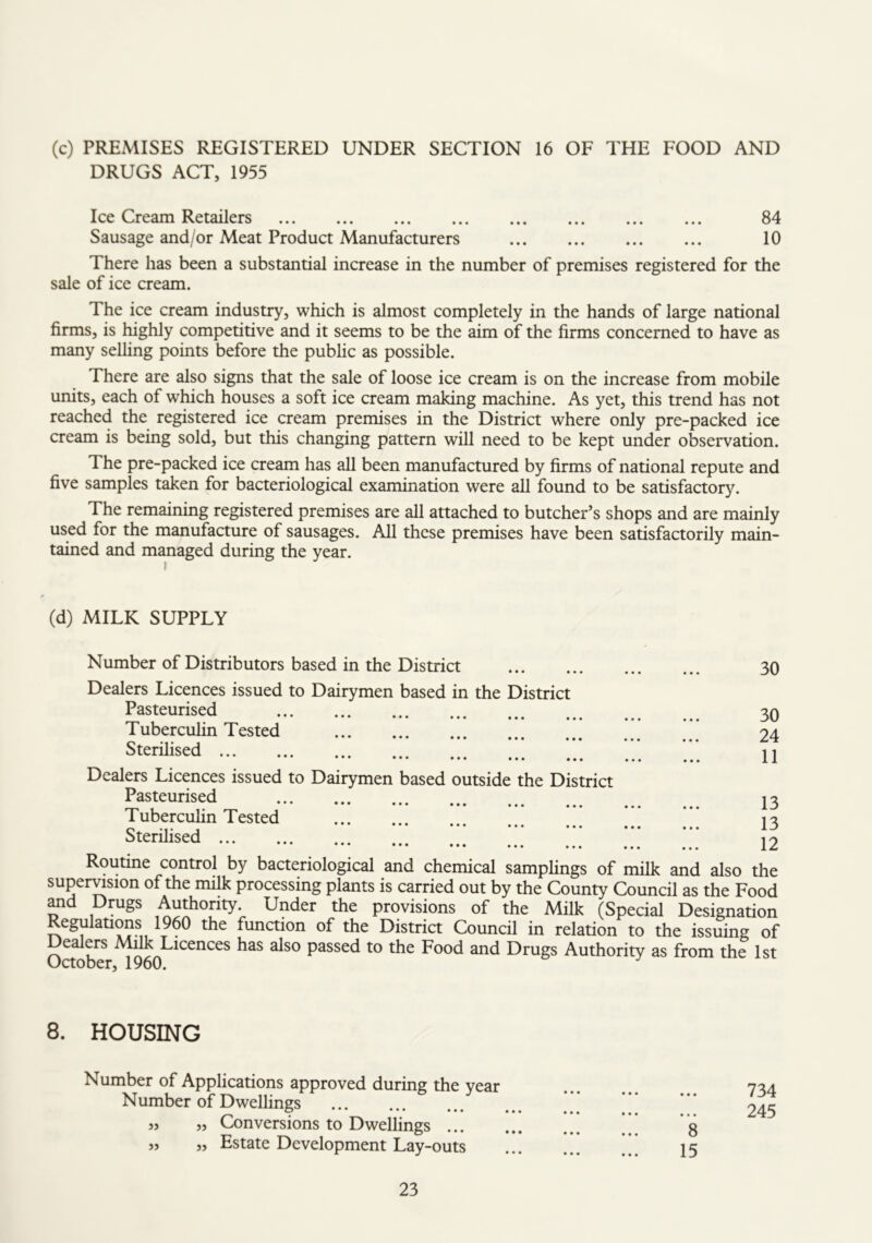 (c) PREMISES REGISTERED UNDER SECTION 16 OF THE FOOD AND DRUGS ACT, 1955 Ice Cream Retailers 84 Sausage and/or Meat Product Manufacturers ... ... 10 There has been a substantial increase in the number of premises registered for the sale of ice cream. The ice cream industry, which is almost completely in the hands of large national firms, is highly competitive and it seems to be the aim of the firms concerned to have as many selling points before the public as possible. There are also signs that the sale of loose ice cream is on the increase from mobile units, each of which houses a soft ice cream making machine. As yet, this trend has not reached the registered ice cream premises in the District where only pre-packed ice cream is being sold, but this changing pattern will need to be kept under observation. The pre-packed ice cream has all been manufactured by firms of national repute and five samples taken for bacteriological examination were all found to be satisfactory. The remaining registered premises are all attached to butcher’s shops and are mainly used for the manufacture of sausages. All these premises have been satisfactorily main- tained and managed during the year. (d) MILK SUPPLY Number of Distributors based in the District 30 Dealers Licences issued to Dairymen based in the District Pasteurised Tuberculin Tested Sterilised 30 24 11 Dealers Licences issued to Dairymen based outside the District Pasteurised 13 Tuberculin Tested 13 Sterilised 12 Routine control by bacteriological and chemical samplings of milk and also the super^sion of the milk processing plants is carried out by the County Council as the Food Md Drugs Authority. Under the provisions of the Milk (Special Designation Regulations 1960 the function of the District Council in relation to the issuing of ealers Alilk Licences has also passed to the Food and Drugs Authority as from the 1st October, 1960. 8. HOUSING Number of Applications approved during the year Number of Dwellings 5, „ Conversions to Dwellings ... 5> „ Estate Development Lay-outs 734 245