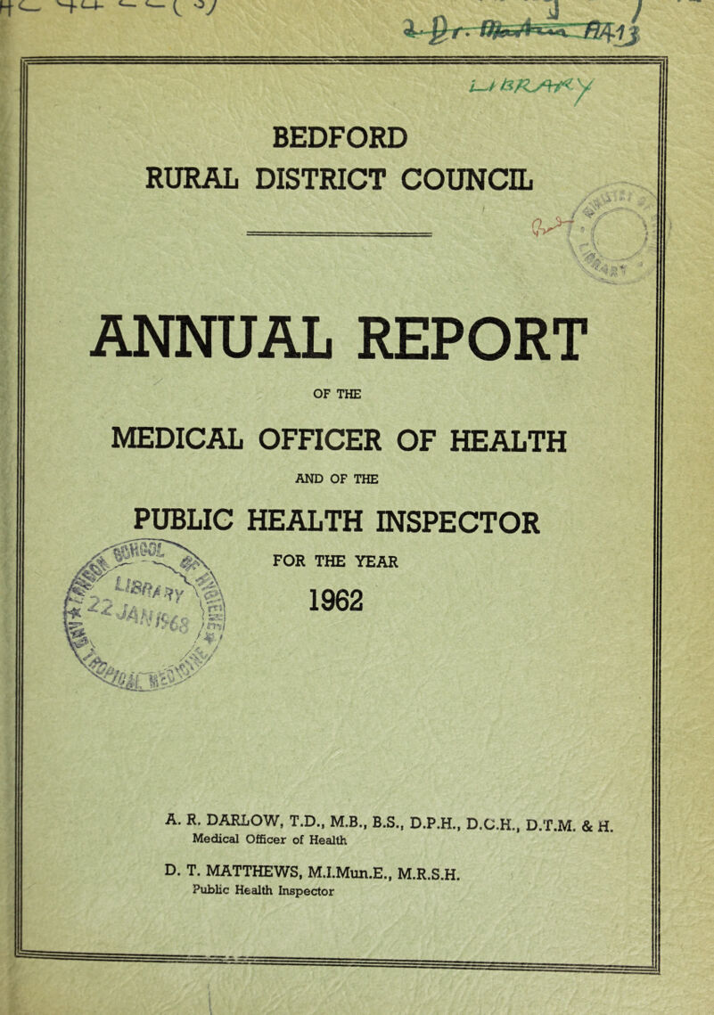 BEDFORD RURAL DISTRICT COUNCIL dM { / V . X' (■ / . V? ANNUAL REPORT OF THE MEDICAL OFFICER OF HEALTH AND OF THE % V /  /k • PUBLIC HEALTH INSPECTOR FOR THE YEAR A. R. DARLOW, T.D., M.B., B.S., D.P.H., D.C.H., D.T.M. & H. Medical Officer of Health D. T. MATTHEWS, M.I.Mun.E., M.R.S.H. Public Health Inspector