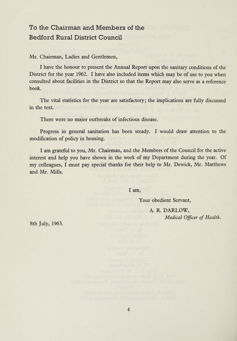 To the Chairman and Members of the Bedford Rural District Council Mr. Chairman, Ladies and Gentlemen, I have the honour to present the Annual Report upon the sanitary conditions of the District for the year 1962. I have also included items which may be of use to you when consulted about facilities in the District so that the Report may also serve as a reference book. The vital statistics for the year are satisfactory; the implications are fully discussed in the text. There were no major outbreaks of infectious disease. Progress in general sanitation has been steady. I would draw attention to the modification of policy in housing. I am grateful to you, Mr. Chairman, and the Members of the Council for the active interest and help you have shown in the work of my Department during the year. Of my colleagues, I must pay special thanks for their help to Mr. Dewick, Mr. Matthews and Mr. Mills. 8th July, 1963. I am. Your obedient Servant, A. R. DARLOW, Medical Officer of Health.