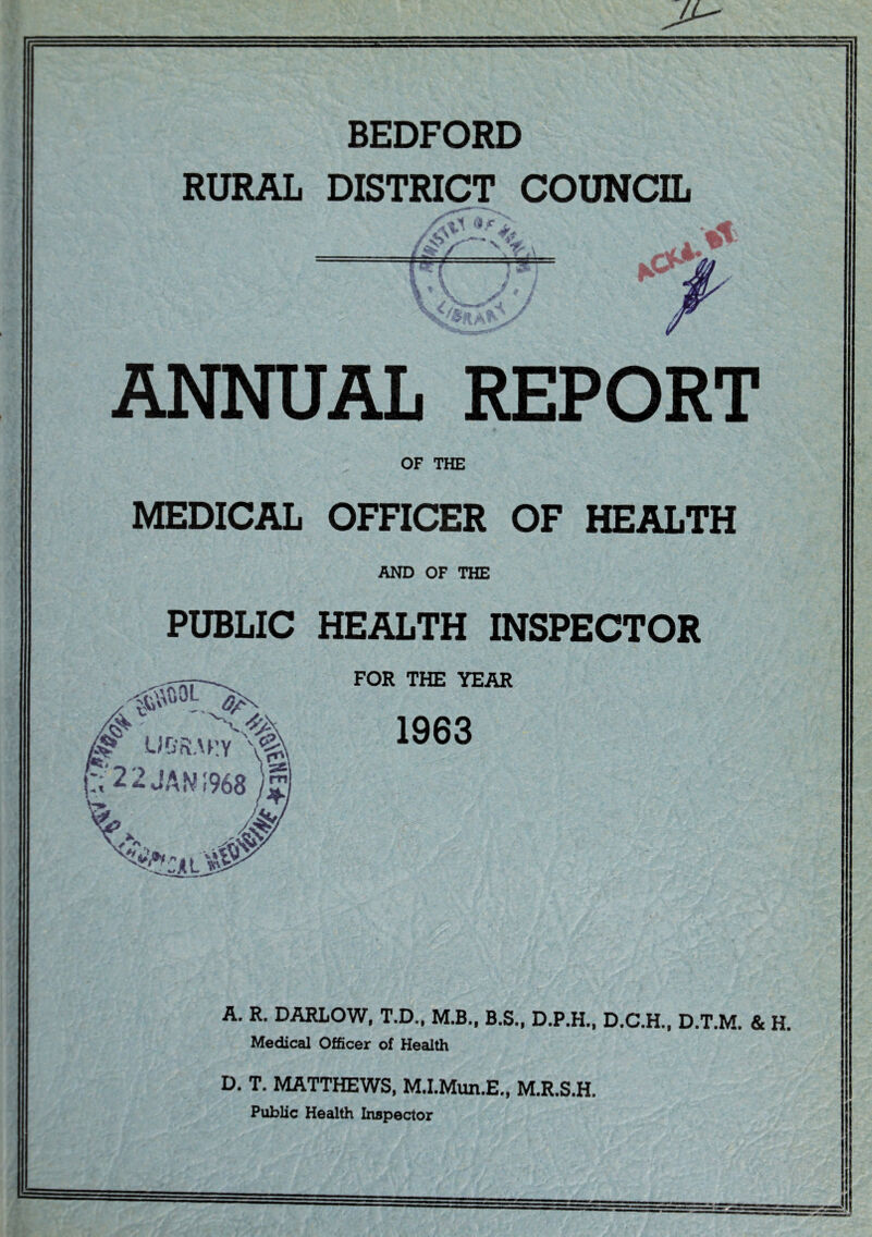 BEDFORD RURAL DISTRICT COUNCIL '' -e- ANNUAL REPORT OF THE MEDICAL OFFICER OF HEALTH AND OF THE PUBLIC HEALTH INSPECTOR P;'2 2 JAN 1968 /£ FOR THE YEAR 1963 A. R. DARLOW, T.D., M.B., B.S., D.P.H.. D.C.H., D.T.M. & H. Medical Officer of Health D. T. MATTHEWS, M.I.Mim.E., M.R.S.H. Public Health Inspector