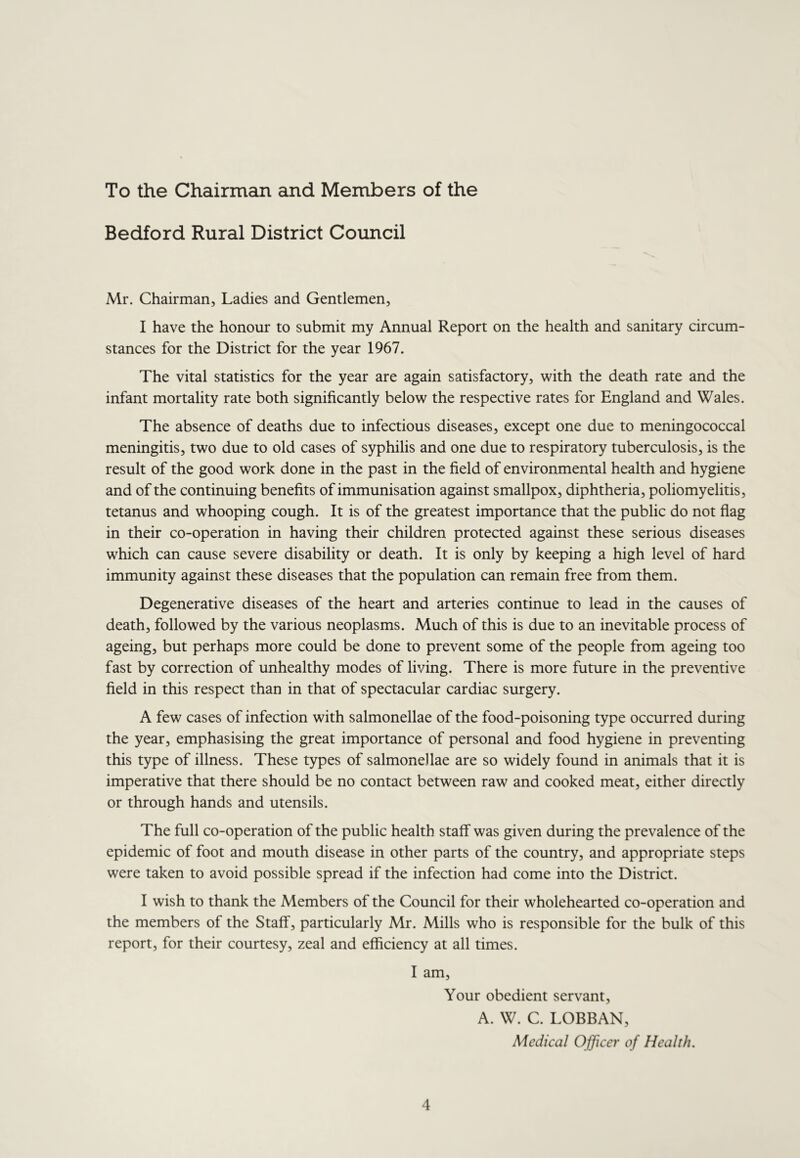 To the Chairman and Members of the Bedford Rural District Council Mr. Chairman, Ladies and Gentlemen, I have the honour to submit my Annual Report on the health and sanitary circum- stances for the District for the year 1967. The vital statistics for the year are again satisfactory, with the death rate and the infant mortality rate both significantly below the respective rates for England and Wales. The absence of deaths due to infectious diseases, except one due to meningococcal meningitis, two due to old cases of syphilis and one due to respiratory tuberculosis, is the result of the good work done in the past in the field of environmental health and hygiene and of the continuing benefits of immunisation against smallpox, diphtheria, poliomyelitis, tetanus and whooping cough. It is of the greatest importance that the public do not flag in their co-operation in having their children protected against these serious diseases which can cause severe disability or death. It is only by keeping a high level of hard immunity against these diseases that the population can remain free from them. Degenerative diseases of the heart and arteries continue to lead in the causes of death, followed by the various neoplasms. Much of this is due to an inevitable process of ageing, but perhaps more could be done to prevent some of the people from ageing too fast by correction of unhealthy modes of living. There is more future in the preventive field in this respect than in that of spectacular cardiac surgery. A few cases of infection with salmonellae of the food-poisoning type occurred during the year, emphasising the great importance of personal and food hygiene in preventing this type of illness. These types of salmonellae are so widely found in animals that it is imperative that there should be no contact between raw and cooked meat, either directly or through hands and utensils. The full co-operation of the public health staff was given during the prevalence of the epidemic of foot and mouth disease in other parts of the country, and appropriate steps were taken to avoid possible spread if the infection had come into the District. I wish to thank the Members of the Council for their wholehearted co-operation and the members of the Staff, particularly Mr. Mills who is responsible for the bulk of this report, for their courtesy, zeal and efficiency at all times. I am. Your obedient servant, A. W. C. LOBBAN, Medical Officer of Health.