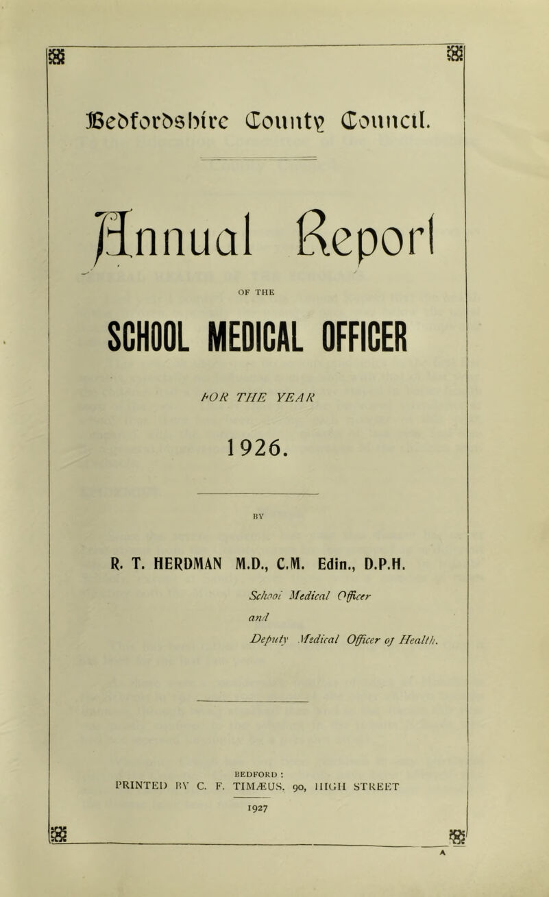 ffie^fol•^sh^l•c (County douncil. JJniiual Rcporl ' / OF THE SCHOOL MEDICAL OFFICER hOR THE YEAR 1926. BV R. T. HERDMAN M.D., CM. Edin., D.P.H. Sc/woi Medical Officer and Deputy .\fedical Officer oj Health. BEDFORU ; PRINTED PV C. F. TIM.EU.S, 90, IIK’.II STREET 1927 m ?g