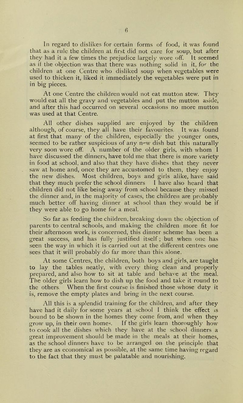 (1 In regard to dislikes for certain forms of food, it was found that as a rule the children at first did not care for soup, but after they had it a few times the prejudice largelv' wore off. It seemed as if the objection was that there was nothing solid in it, for the children at one Centre who disliked soup when vegetables were used to thicken it, liked it immediately the vegetables were put in in big pieces. At one Centre the children would not eat mutton stew. They would eat all the gravy and vegetables and put the mutton aside, and after this had occurred on several occasions no more mutton was used at that Centre. All other dishes supplied are enjoyed by the children although, of course, they all have their favourites. It was found at first that many of the children, especially the )-ounger ones, seemed to be rather suspicious of any n-^w dish but this naturally very soon wore off. A number of the older girls, with whom I have discussed the dinners, have told me that there is more variety in food at school, and also that they have dishes that they never saw at home and, once they are accustomed to them, they enjoy the new dishes. Most children, boys and girls alike, have said that they much prefer the school dinners I have also heard that children did not like being away from school because they mis.sed the dinner and, in the majority of cases, the children are probably much better off having dinner at school than they would be if they were able to go home for a meal. So far as feeding the children, breaking down the objection of parents to central schools, and making the children more fit for their afternoon work, is concerned, this dinner scheme has been a great success, and has full)- justified itself; but when one has seen the way in which it is carried out at the different centres one sees that it will probably do far more than this alone. At some Centres, the children, both boys and girls, are taught to lay the tables neatly, with every thing clean and properly prepared, and also how to sit at table and behave at the meal. The older girls learn how to dish up the food and take it round to the others. When the first course is finished those whose duty it is, remove the empty plates and bring in the next course. All this is a splendid training for the children, and after they have had it daily for some years at school I think the effect is bound to be shown in the homes they come from, and when they grow up, in their own home<. If the girls learn thoroughl}- how to cook all the dishes which they have at the school dinners a great improvement should be made in the meals at their homes, as the school dinners have to be arranged on the principle that they are as economical as possible, at the same time having regard to the fact that they must be palatable and nourishing.