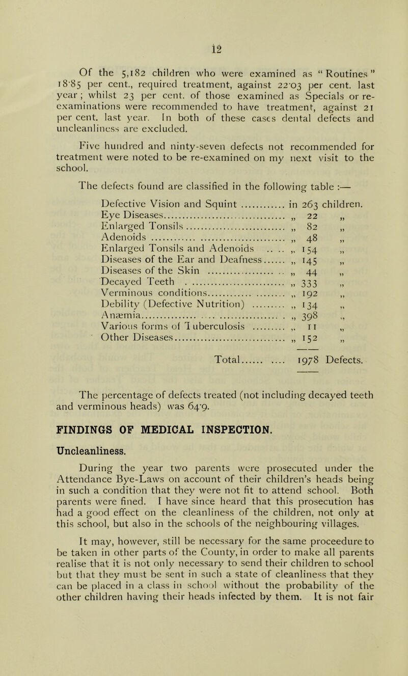Of the 5,182 children who were examined as “Routines” i8’85 per cent., required treatment, against 22-03 cent, last year ; whilst 23 per cent, of those examined as Specials or re- examinations were recommended to have treatment, against 21 percent, last year. In both of these ca.ses dental defects and uncleanliness are excluded. Five hundred and ninty-seven defects not recommended for treatment were noted to be re-examined on my next visit to the school. Fhe defects found are classified in the followinp- table :— o Defective Vision and Squint Eye Diseases Enlarged Tonsils Adenoids Enlarged Tonsils and Adenoids Diseases of the Ear and Deafness Di.seases of the Skin Decayed Teeth Verminous conditions Debility (Defective Nutrition) ... Anaemia Various forms ol 1 uberculosis ... Other Diseases in 263 children. • 48 • 154 • n 145 • .. 44 • » 333 ■ 192 • „ 134 • 398 „ 152 Total 1978 Defects. The percentage of defects treated (not including decayed teeth and verminous heads) was 64-9. FINDINGS OF MEDICAL INSPECTION. Uncleanliness. During the year two parents were prosecuted under the Attendance Bye-Laws on account of their children’s heads being in such a condition that they were not fit to attend school. Both parents were fined. I have since heard that this prosecution has had a good effect on the cleanliness of the children, not only at this school, but also in the schools of the neighbouring villages. It may, however, still be necessary for the same proceedureto be taken in other parts of the County, in order to make all parents realise that it is not only necessary to send their children to school but that they must be sent in such a state of cleanliness that they can be placed in a class in school without the probability of the other children having their heads infected by them. It is not fair