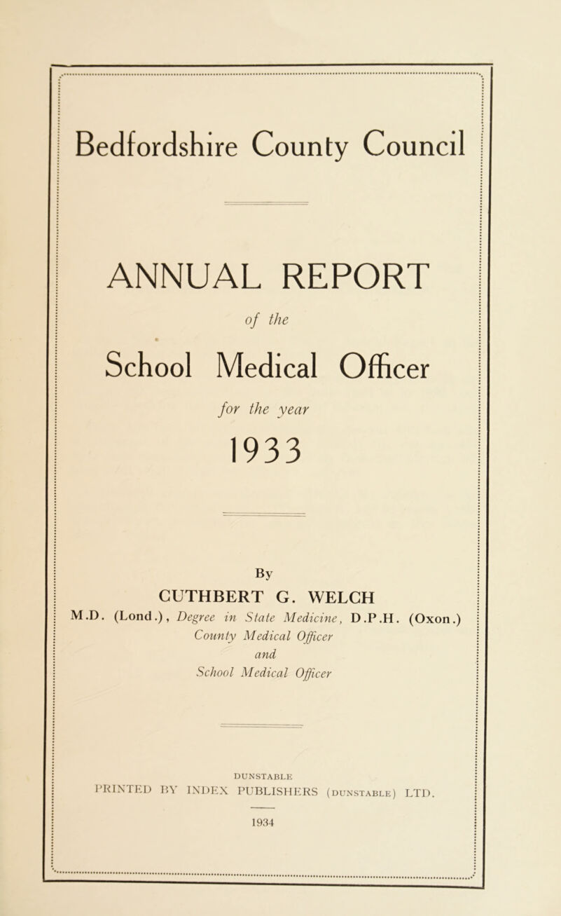 Bedfordshire County Council ANNUAL REPORT of the School Medical Officer for the year 1933 By CUTHBERT G. WELCH M.D. (Lond.), Degree in State Medicine, D.P.H. (Oxon.) County Medical Officer and School Medical Officer DUNSTABLE PRINTED R\ INDEX PUBLISHERS (dunstable) LTD. 1934