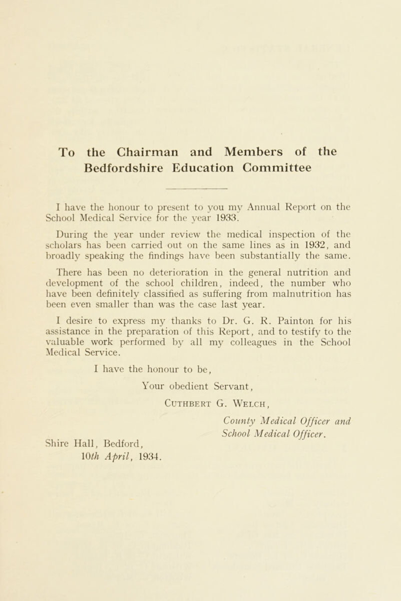 To the Chairman and Members of the Bedfordshire Education Committee I have the honour to present to you my Annual Report on the School Medical Service for the year 1933. During the year under review the medical inspection of the scholars has been carried out on the same lines as in 1932, and broadly speaking the findings have been substantially the same. There has been no deterioration in the general nutrition and development of the school children, indeed, the number who liave been definitely classified as suffering from malnutrition has been even smaller than was the case last year. I desire to express my thanks to Dr. G. R. Painton for his assistance in the preparation of this Report, and to testify to the valuable work performed by all my colleagues in the School Medical Service. I have the honour to be, Your obedient Servant, CuTHBERT G. Welch, County Medical Officer and School Medical Officer. Shire Hall, Bedford, U)th April, 1934.