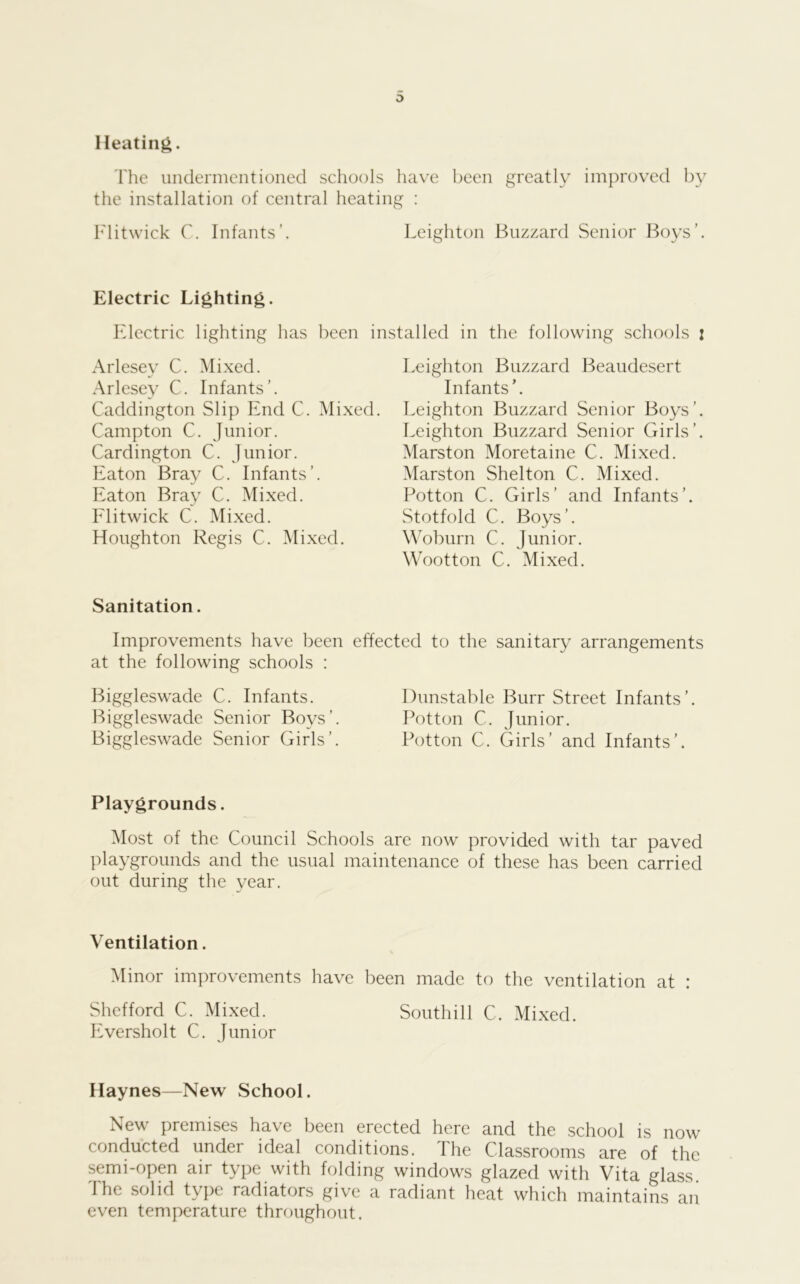 Heating. Tlie undermentioned schools have been greatly improved by the installation of central heating : h'litwick C. Infants’. Leighton Buzzard Senior Boys’. Electric Lighting. Electric lighting has been installed in the following schools i Arlesey C. Mixed. Arlesey C. Infants’. Caddington Slip End C. Mixed. Campton C. Junior. Cardington C. Junior. Eaton Bray C. Infants’. Eaton Bray C. Mixed. Elitwick C. Mixed. Houghton Regis C. Mixed. Leighton Buzzard Beaudesert Infants’. Leighton Buzzard Senior Boys’. Leighton Buzzard Senior Girls’. Marston Moretaine C. Mixed. Marston Shelton C. Mixed. Potton C. Girls’ and Infants’. vStotfold C. Boys’. Woburn C. Junior. Wootton C. Mixed. Sanitation. Improvements have been effected to the sanitary arrangements at the following schools : Biggleswade C. Infants. Biggleswade Senior Boys’. Biggleswade Senior Girls’. Dunstable Burr Street Infants’ Potton C. Junior. Potton C. Girls’ and Infants’. Playgrounds. Most of the Council Schools are now provided with tar paved playgrounds and the usual maintenance of these has been carried out during the year. Ventilation. Minor improvements have been made to the ventilation at : Shefford C. Mixed. Southill C. Mixed. Eversholt C. Junior Haynes—New School. New premises have been erected here and the school is now conducted under ideal conditions. I he Classrooms are of the semi-open air type with folding windows glazed with Vita glass. 1 he solid type radiators give a radiant heat which maintains an even temperature throughout.