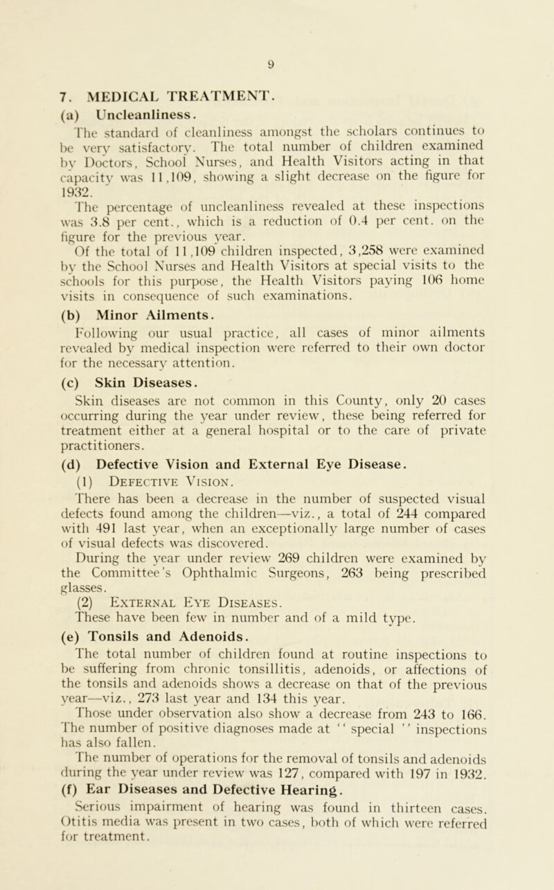 7. MEDICAL TREATMENT. (a) Uncleanliness. The standard of cleanliness amongst the scholars continues to be very satisfactory. The total number of children examined by Doctors, School Nurses, and Health Visitors acting in that capacity was 11,109, showing a slight decrease on the figure for 1932. The percentage of uncleanliness revealed at these inspections was 3.8 per cent., which is a reduction of 0.4 per cent, on the figure for the previous year. Of the total of 11,109 children inspected, 3,258 were examined by the School Nurses and Health Visitors at special visits to the schools for this purpose, the Health Visitors paying 106 home visits in consequence of such examinations. (b) Minor Ailments. Following our usual practice, all cases of minor ailments revealed by medical inspection were referred to their own doctor for the necessarv attention. (c) Skin Diseases. Skin diseases are not common in this County, only 20 cases occurring during the year under review, these being referred for treatment either at a general hospital or to the care of private practitioners. (d) Defective Vision and External Eye Disease. (1) Defective Vision. There has been a decrease in the number of suspected visual defects found among the children—viz., a total of 244 compared with 491 last year, when an exceptionally large number of cases of visual defects was discovered. During the year under review 269 children were examined by the Committee’s Ophthalmic Surgeons, 263 being prescribed glasses. (2) External Eye Diseases. These have been few in number and of a mild type. (e) Tonsils and Adenoids. The total number of children found at routine inspections to be suffering from chronic tonsillitis, adenoids, or affections of the tonsils and adenoids shows a decrease on that of the previous year—viz., 273 last year and 134 this year. Those under observation also show a decrease from 243 to 166. The number of positive diagnoses made at ‘ ‘ special ’ ’ inspections has also fallen. The number of operations for the removal of tonsils and adenoids during the year under review was 127, compared with 197 in 1932. (f) Ear Diseases and Defective Hearing. Serious impairment of hearing was found in thirteen cases. Otitis media was present in two cases, both of which were referred for treatment.