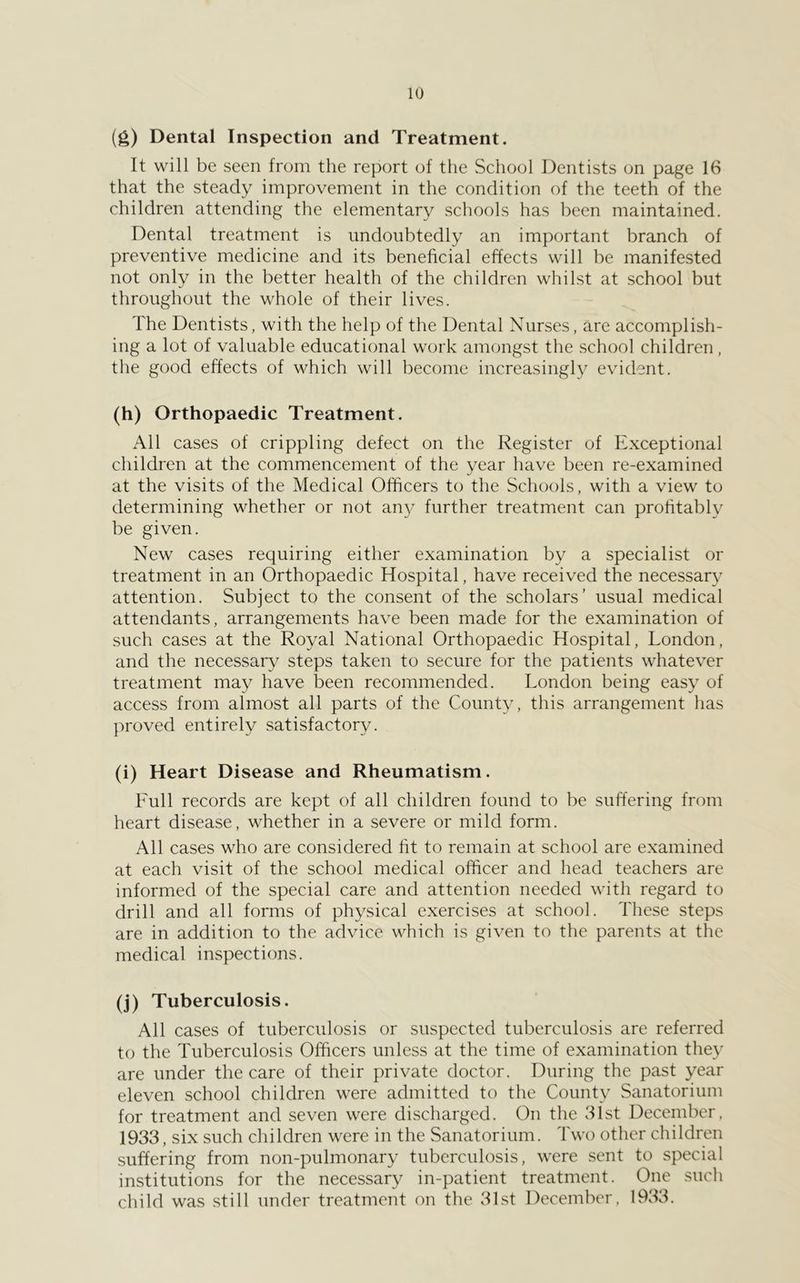(g) Dental Inspection and Treatment. It will be seen from the report of the School Dentists on page 16 that the steady improvement in the condition of the teeth of the children attending the elementary schools has been maintained. Dental treatment is undoubtedly an important branch of preventive medicine and its beneficial effects will be manifested not only in the better health of the children whilst at school but throughout the whole of their lives. The Dentists, with the help of the Dental Nurses, are accomplish- ing a lot of valuable educational work amongst the school children, the good effects of which will become increasingly evident. (h) Orthopaedic Treatment. All cases of crippling defect on the Register of Exceptional children at the commencement of the year have been re-examined at the visits of the Medical Officers to the Schools, with a view to determining whether or not an} further treatment can prohtably be given. New cases requiring either examination by a specialist or treatment in an Orthopaedic Hospital, have received the necessary attention. Subject to the consent of the scholars’ usual medical attendants, arrangements have been made for the examination of such cases at the Royal National Orthopaedic Hospital, London, and the necessary steps taken to secure for the patients whatever treatment may have been recommended. London being easy of access from almost all parts of the County, this arrangement has ]:>roved entirely satisfactory. (i) Heart Disease and Rheumatism. Full records are kept of all children found to be suffering from heart disease, whether in a severe or mild form. All cases who are considered ht to remain at school are examined at each visit of the school medical officer and head teachers are informed of the special care and attention needed with regard to drill and all forms of physical exercises at school. These steps are in addition to the advice which is given to the parents at the medical inspections. (j) Tuberculosis. All cases of tuberculosis or suspected tuberculosis are referred to the Tuberculosis Officers unless at the time of examination they are under the care of their private doctor. During the past year eleven school children were admitted to the County Sanatorium for treatment and seven were discharged. On the 31st December. 1933, six such children were in the Sanatorium. Two other children suffering from non-pulmonary tuberculosis, were sent to special institutions for the necessary in-patient treatment. One such child was still under treatment on the 31st December. 1933.