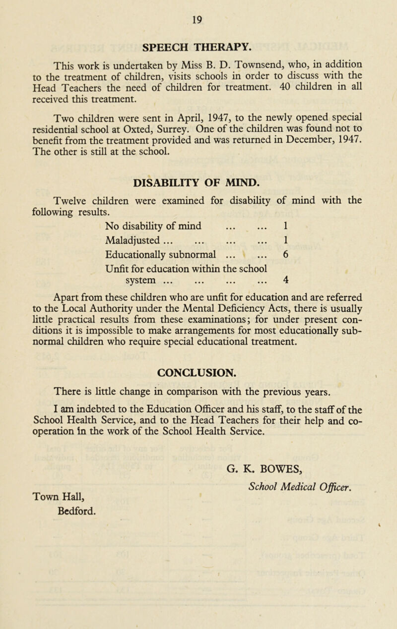 SPEECH THERAPY. This work is undertaken by Miss B. D. Townsend, who, in addition to the treatment of children, visits schools in order to discuss with the Head Teachers the need of children for treatment. 40 children in all received this treatment. Two children were sent in April, 1947, to the newly opened special residential school at Oxted, Surrey. One of the children was found not to benefit from the treatment provided and was returned in December, 1947. The other is still at the school. DISABILITY OF MIND. Twelve children were examined for disability of mind with the following results. No disability of mind 1 Maladjusted 1 Educationally subnormal 6 Unfit for education within the school system 4 Apart from these children who are unfit for education and are referred to the Local Authority under the Mental Deficiency Acts, there is usually little practical results from these examinations; for under present con- ditions it is impossible to make arrangements for most educationally sub- normal children who require special educational treatment. CONCLUSION. There is little change in comparison with the previous years. I am indebted to the Education Officer and his staff, to the staff of the School Health Service, and to the Head Teachers for their help and co- operation in the work of the School Health Service. G. K. BOWES, School Medical Officer. Town Hall, Bedford.