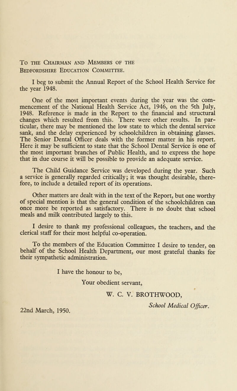 To THE Chairman and Members of the Bedfordshire Education Committee. I beg to submit the Annual Report of the School Health Service for the year 1948. One of the most important events during the year was the com- mencement of the National Health Service Act, 1946, on the 5th July, 1948. Reference is made in the Report to the financial and structural changes which resulted from this. There were other results. In par- ticular, there may be mentioned the low state to which the dental service sank, and the delay experienced by schoolchildren in obtaining glasses. The Senior Dental Officer deals with the former matter in his report. Here it may be sufficient to state that the School Dental Service is one of the most important branches of Public Health, and to express the hope that in due course it will be possible to provide an adequate service. The Child Guidance Service was developed during the year. Such a service is generally regarded critically; it was thought desirable, there- fore, to include a detailed report of its operations. Other matters are dealt with in the text of the Report, but one worthy of special mention is that the general condition of the schoolchildren can once more be reported as satisfactory. There is no doubt that school meals and milk contributed largely to this. I desire to thank my professional colleagues, the teachers, and the clerical staff for their most helpful co-operation. To the members of the Education Committee I desire to tender, on behalf of the School Health Department, our most grateful thanks for their sympathetic administration. I have the honour to be. Your obedient servant, r W. C. V. BROTHWOOD, School Medical Officer.