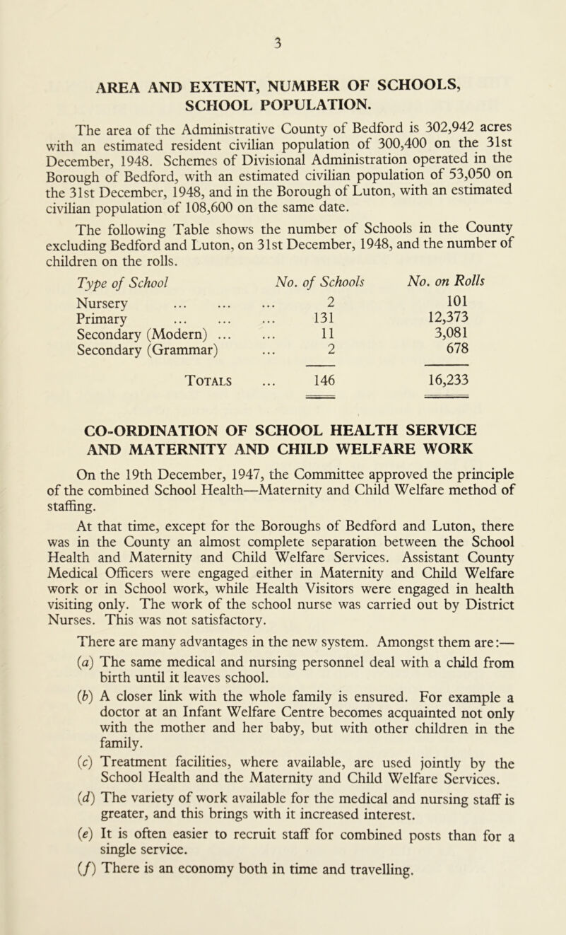 AREA AND EXTENT, NUMBER OF SCHOOLS, SCHOOL POPULATION. The area of the Administrative County of Bedford is 302,942 acres with an estimated resident civilian population of 300,400 on the 31st December, 1948. Schemes of Divisional Administration operated in the Borough of Bedford, with an estimated civilian population of 53,050 on the 31st December, 1948, and in the Borough of Luton, with an estimated civilian population of 108,600 on the same date. The following Table shows the number of Schools in the County excluding Bedford and Luton, on 31st December, 1948, and the number of children on the rolls. Type of School Nursery Primary Secondary (Modern) ... Secondary (Grammar) No. of Schools 2 131 11 2 No. on Rolls 101 12,373 3,081 678 Totals ... 146 16,233 CO-ORDINATION OF SCHOOL HEALTH SERVICE AND MATERNITY AND CHILD WELFARE WORK On the 19th December, 1947, the Committee approved the principle of the combined School Health—Maternity and Child Welfare method of staffing. At that time, except for the Boroughs of Bedford and Luton, there was in the County an almost complete separation between the School Health and Maternity and Child Welfare Services. Assistant County Medical Officers were engaged either in Maternity and Child Welfare work or in School work, while Health Visitors were engaged in health visiting only. The work of the school nurse was carried out by District Nurses. This was not satisfactory. There are many advantages in the new system. Amongst them are:— (a) The same medical and nursing personnel deal with a child from birth until it leaves school. (b) A closer link with the whole family is ensured. For example a doctor at an Infant Welfare Centre becomes acquainted not only with the mother and her baby, but with other children in the family. (c) Treatment facilities, where available, are used jointly by the School Health and the Maternity and Child Welfare Services. (d) The variety of work available for the medical and nursing staff is greater, and this brings with it increased interest. (e) It is often easier to recruit staff for combined posts than for a single service. (/) There is an economy both in time and travelling.