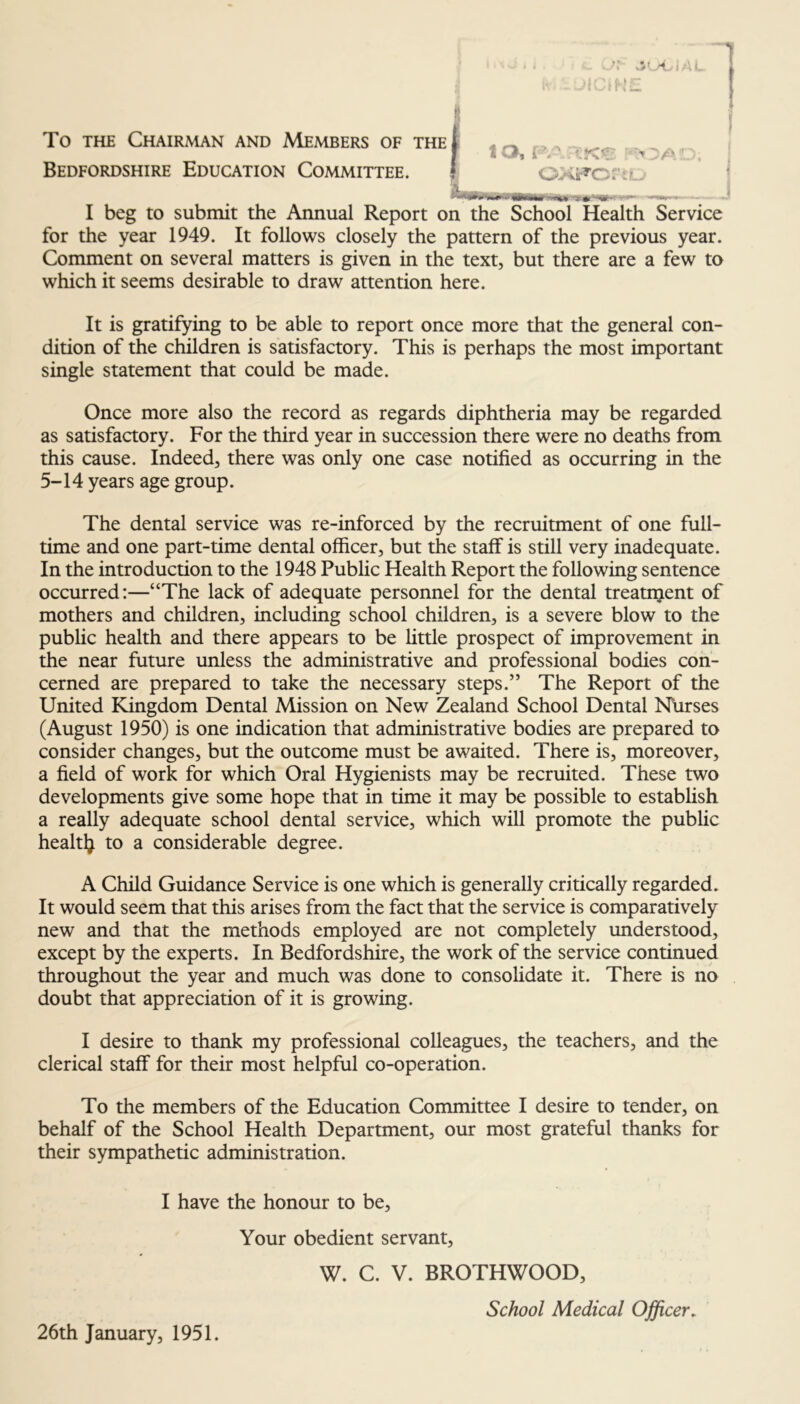 To THE Chairman and Members of the Bedfordshire Education Committee. I beg to submit the Annual Report on the School Health Service for the year 1949. It follows closely the pattern of the previous year. Comment on several matters is given in the text, but there are a few to which it seems desirable to draw attention here. It is gratifying to be able to report once more that the general con- dition of the children is satisfactory. This is perhaps the most important single statement that could be made. Once more also the record as regards diphtheria may be regarded as satisfactory. For the third year in succession there were no deaths from this cause. Indeed, there was only one case notified as occurring in the 5-14 years age group. The dental service was re-inforced by the recruitment of one full- time and one part-time dental officer, but the staff is still very inadequate. In the introduction to the 1948 Public Health Report the following sentence occurred:—“The lack of adequate personnel for the dental treatnjent of mothers and children, including school children, is a severe blow to the public health and there appears to be little prospect of improvement in the near future unless the administrative and professional bodies con- cerned are prepared to take the necessary steps.” The Report of the United Kingdom Dental Mission on New Zealand School Dental Nurses (August 1950) is one indication that administrative bodies are prepared to consider changes, but the outcome must be awaited. There is, moreover, a field of work for which Oral Hygienists may be recruited. These two developments give some hope that in time it may be possible to establish a really adequate school dental service, which will promote the public healtlj to a considerable degree. A Child Guidance Service is one which is generally critically regarded. It would seem that this arises from the fact that the service is comparatively new and that the methods employed are not completely understood, except by the experts. In Bedfordshire, the work of the service continued throughout the year and much was done to consolidate it. There is no doubt that appreciation of it is growing. I desire to thank my professional colleagues, the teachers, and the clerical staff for their most helpful co-operation. To the members of the Education Committee I desire to tender, on behalf of the School Health Department, our most grateful thanks for their sympathetic administration. I have the honour to be. Your obedient servant, W. C. V. BROTHWOOD School Medical Officer. 26th January, 1951.