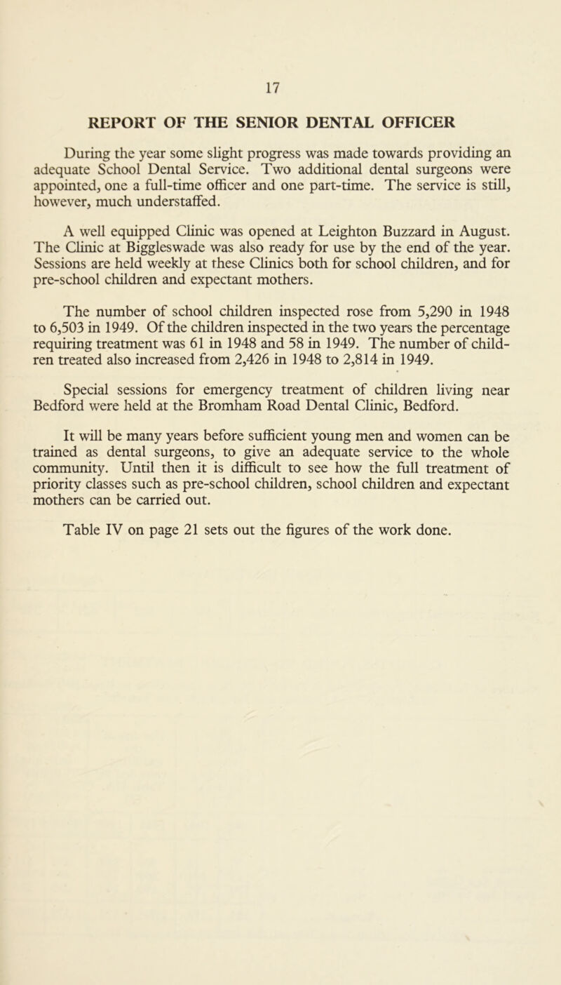 REPORT OF THE SENIOR DENTAL OFFICER During the year some slight progress was made towards providing an adequate School Dental Service. Two additional dental surgeons were appointed, one a full-time officer and one part-time. The service is still, however, much understaffed. A well equipped Clinic was opened at Leighton Buzzard in August. The Clinic at Biggleswade was also ready for use by the end of the year. Sessions are held weekly at these Clinics both for school children, and for pre-school children and expectant mothers. The number of school children inspected rose from 5,290 in 1948 to 6,503 in 1949. Of the children inspected in the two years the percentage requiring treatment was 61 in 1948 and 58 in 1949. The number of child- ren treated also increased from 2,426 in 1948 to 2,814 in 1949. Special sessions for emergency treatment of children living near Bedford were held at the Bromham Road Dental Clinic, Bedford. It will be many years before sufficient young men and women can be trained as dental surgeons, to give an adequate service to the whole community. Until then it is difficult to see how the full treatment of priority classes such as pre-school children, school children and expectant mothers can be carried out. Table IV on page 21 sets out the figures of the work done.