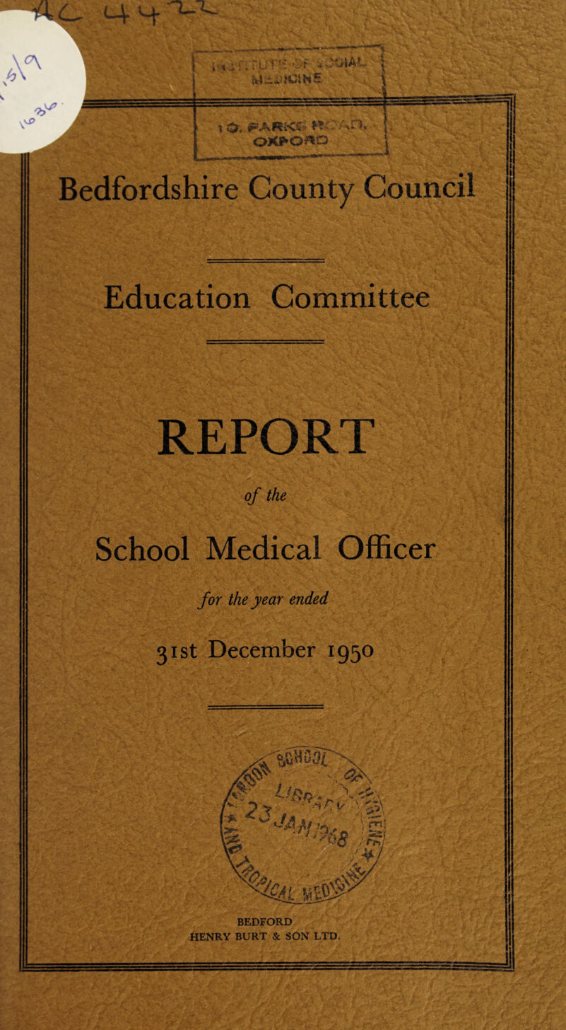 ■flC- M- 4- HS JttfAT \ v? I r i O. rARKt ttOAH, V j, OK^O^O _'. . . i t - i- . | n> -.- J Bedfordshire County Council Education Committee REPORT of the School Medical Officer for the year ended 31st December 1950 % «jBH 034 w' / 1 3>\ y-. ^ty7n>0 Is] «* ' 0$ .; rS? % ' >-tfV BEDFORD HENRY BURT & SON LTD.