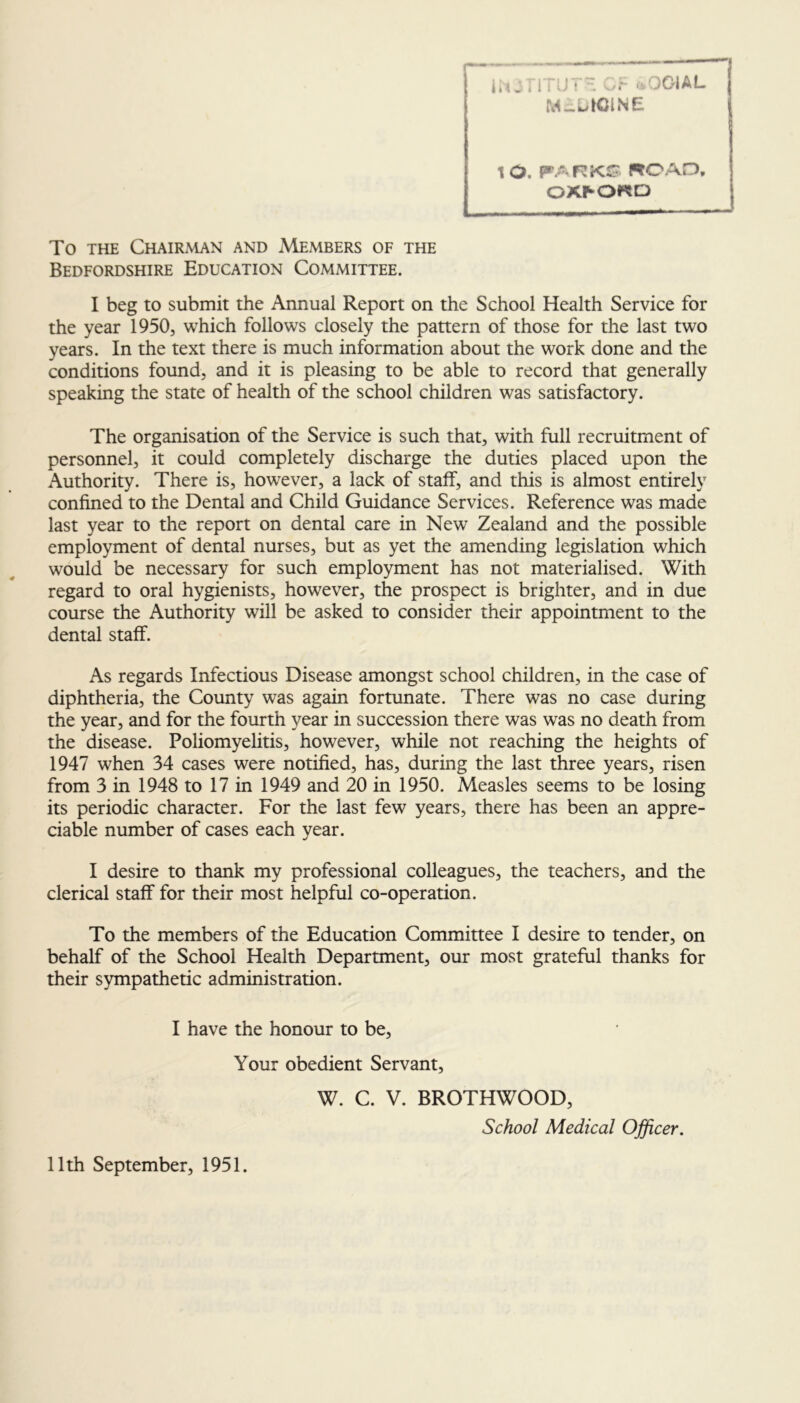 l.tjriTUV OF >iOOIAL MEDICINE tO. PARKS WO AD, OXFORD To the Chairman and Members of the Bedfordshire Education Committee. I beg to submit the Annual Report on the School Health Service for the year 1950, which follows closely the pattern of those for the last two years. In the text there is much information about the work done and the conditions found, and it is pleasing to be able to record that generally speaking the state of health of the school children was satisfactory. The organisation of the Service is such that, with full recruitment of personnel, it could completely discharge the duties placed upon the Authority. There is, however, a lack of staff, and this is almost entirely confined to the Dental and Child Guidance Services. Reference was made last year to the report on dental care in New Zealand and the possible employment of dental nurses, but as yet the amending legislation which would be necessary for such employment has not materialised. With regard to oral hygienists, however, the prospect is brighter, and in due course the Authority will be asked to consider their appointment to the dental staff. As regards Infectious Disease amongst school children, in the case of diphtheria, the County was again fortunate. There was no case during the year, and for the fourth year in succession there was was no death from the disease. Poliomyelitis, however, while not reaching the heights of 1947 when 34 cases were notified, has, during the last three years, risen from 3 in 1948 to 17 in 1949 and 20 in 1950. Measles seems to be losing its periodic character. For the last few years, there has been an appre- ciable number of cases each year. I desire to thank my professional colleagues, the teachers, and the clerical staff for their most helpful co-operation. To the members of the Education Committee I desire to tender, on behalf of the School Health Department, our most grateful thanks for their sympathetic administration. I have the honour to be. Your obedient Servant, W. C. V. BROTHWOOD, School Medical Officer. 11th September, 1951.