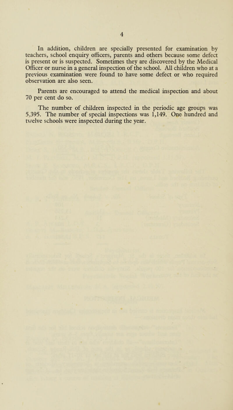 In addition, children are specially presented for examination by teachers, school enquiry officers, parents and others because some defect is present or is suspected. Sometimes they are discovered by the Medical Officer or nurse in a general inspection of the school. All children who at a previous examination were found to have some defect or who required observation are also seen. Parents are encouraged to attend the medical inspection and about 70 per cent do so. The number of children inspected in the periodic age groups was 5,395. The number of special inspections was 1,149. One hundred and twelve schools were inspected during the year.