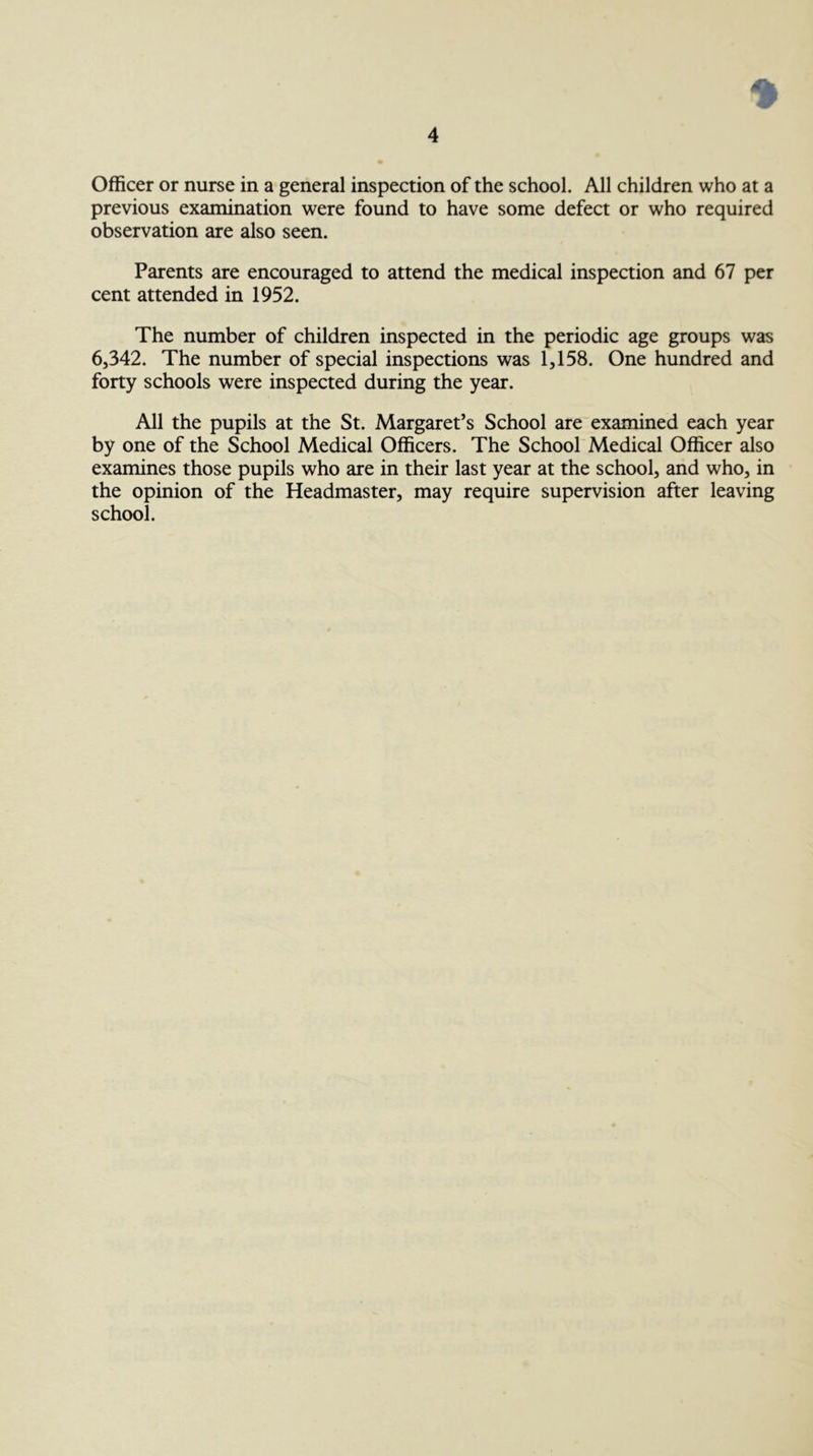 Officer or nurse in a general inspection of the school. All children who at a previous examination were found to have some defect or who required observation are also seen. Parents are encouraged to attend the medical inspection and 67 per cent attended in 1952. The number of children inspected in the periodic age groups was 6,342. The number of special inspections was 1,158. One hundred and forty schools were inspected during the year. All the pupils at the St. Margaret’s School are examined each year by one of the School Medical Officers. The School Medical Officer also examines those pupils who are in their last year at the school, and who, in the opinion of the Headmaster, may require supervision after leaving school.