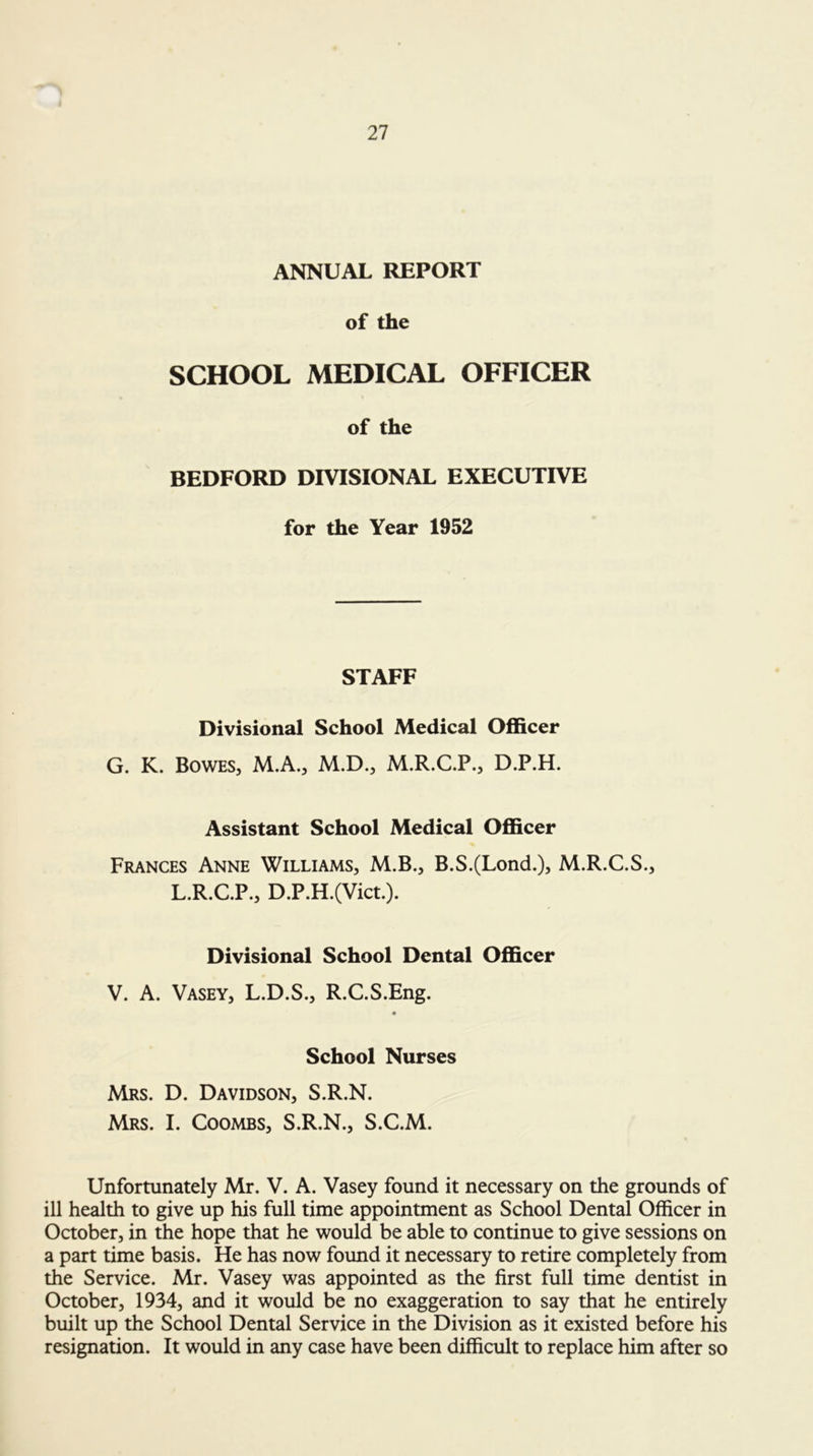 ANNUAL REPORT of the SCHOOL MEDICAL OFFICER of the BEDFORD DIVISIONAL EXECUTIVE for the Year 1952 STAFF Divisional School Medical Ofl&cer G. K. Bowes, M.A., M.D., M.R.C.P., D.P.H. Assistant School Medical Officer Frances Anne Williams, M.B., B.S.(Lond.)5 M.R.C.S., L.R.C.P., D.P.H.(Vict.). Divisional School Dental Officer V. A. Vasey, L.D.S., R.C.S.Eng. School Nurses Mrs. D. Davidson, S.R.N. Mrs. I. Coombs, S.R.N., S.C.M. Unfortunately Mr. V. A. Vasey found it necessary on the grounds of ill health to give up his full time appointment as School Dental Officer in October, in the hope that he would be able to continue to give sessions on a part time basis. He has now found it necessary to retire completely from the Service. Mr. Vasey was appointed as the first full time dentist in October, 1934, and it would be no exaggeration to say that he entirely built up the School Dental Service in the Division as it existed before his resignation. It would in any case have been difficult to replace him after so