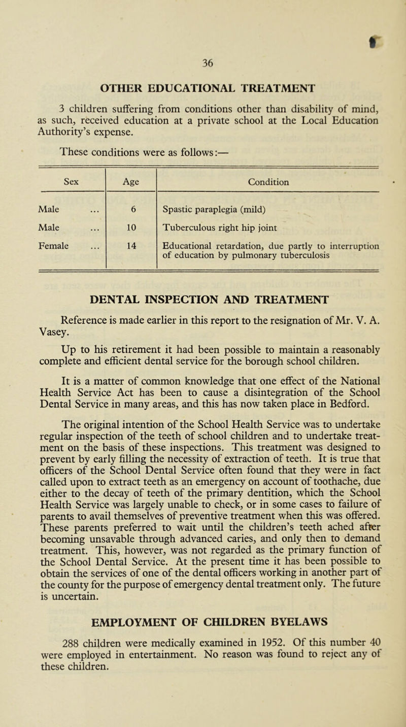 36 OTHER EDUCATIONAL TREATMENT 3 children suffering from conditions other than disability of mind, as such, received education at a private school at the Local Education Authority’s expense. These conditions were as follows:— Sex Age Condition Male 6 Spastic paraplegia (mild) Male 10 Tuberculous right hip joint Female 14 Educational retardation, due partly to interruption of education by pulmonary tuberculosis DENTAL INSPECTION AND TREATMENT Reference is made earlier in this report to the resignation of Mr. V. A. Vasey. Up to his retirement it had been possible to maintain a reasonably complete and efficient dental service for the borough school children. It is a matter of common knowledge that one effect of the National Health Service Act has been to cause a disintegration of the School Dental Service in many areas, and this has now taken place in Bedford. The original intention of the School Health Service was to undertake regular inspection of the teeth of school children and to undertake treat- ment on the basis of these inspections. This treatment was designed to prevent by early filling the necessity of extraction of teeth. It is true that officers of the School Dental Service often found that they were in fact called upon to extract teeth as an emergency on account of toothache, due either to the decay of teeth of the primary dentition, which the School Health Service was largely unable to check, or in some cases to failure of parents to avail themselves of preventive treatment when this was offered. These parents preferred to wait until the cliildren’s teeth ached after becoming unsavable through advanced caries, and only then to demand treatment. This, however, was not regarded as the primary function of the School Dental Service. At the present time it has been possible to obtain the services of one of the dental officers working in another part of the county for the purpose of emergency dental treatment only. The future is uncertain. EMPLOYMENT OF CHILDREN BYELAWS 288 children were medically examined in 1952. Of this number 40 were employed in entertainment. No reason was found to reject any of these children.