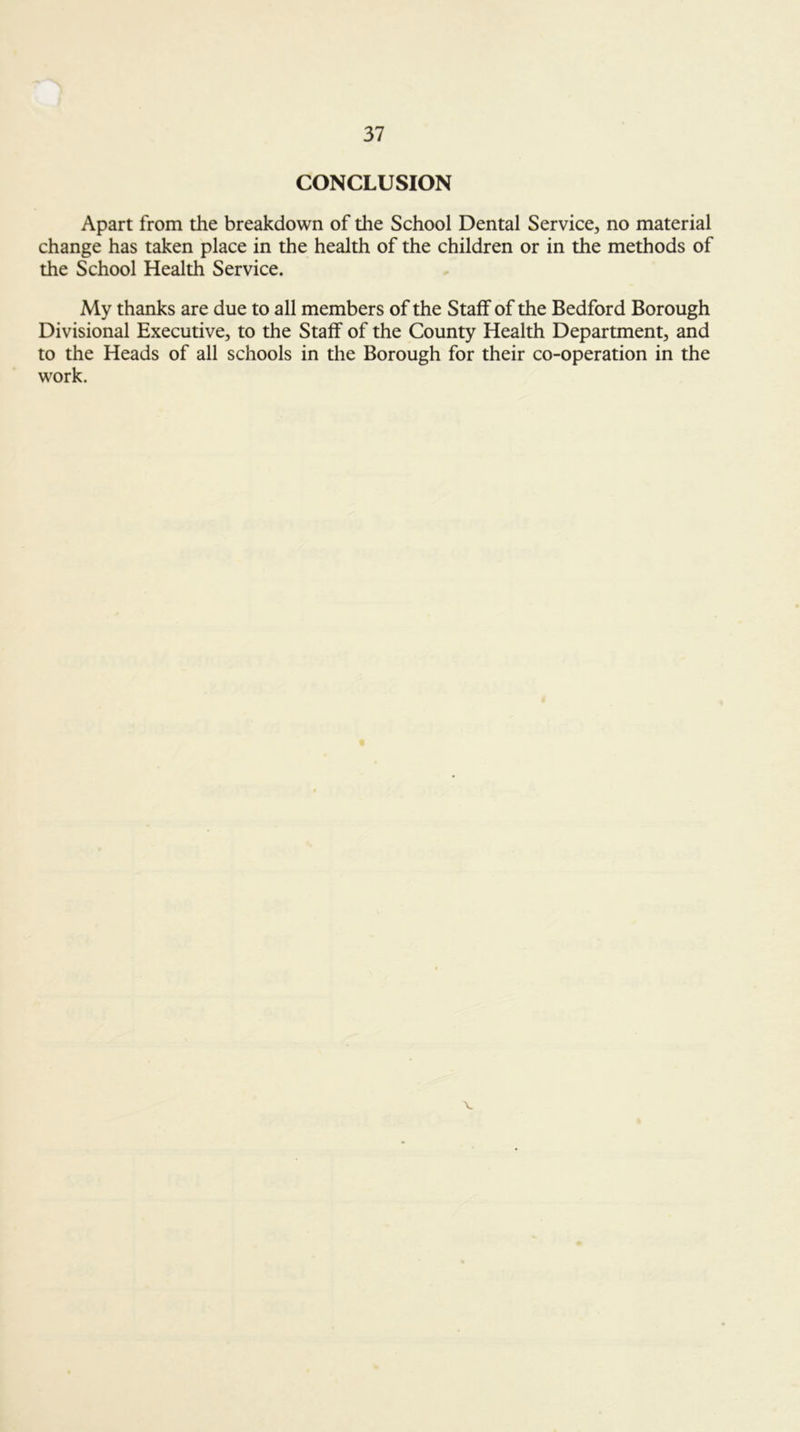 CONCLUSION Apart from the breakdown of the School Dental Service, no material change has taken place in the health of the children or in the methods of the School Health Service. My thanks are due to all members of the Staff of the Bedford Borough Divisional Executive, to the Staff of the County Health Department, and to the Heads of all schools in the Borough for their co-operation in the work. V