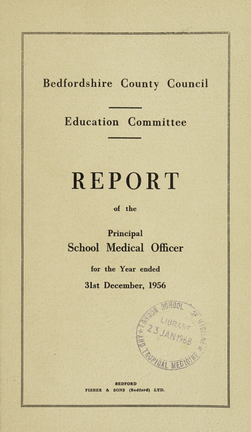 I Bedfordshire County Council Education Committee REPORT of the Principal School Medical Officer for the Year ended 31st December, 1956 BEDFORD FISHER & SONS (Bedford) LTD*