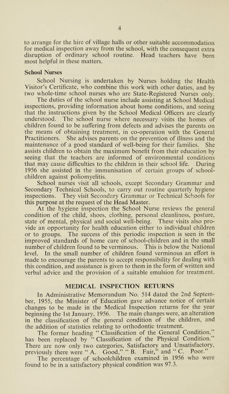 to arrange for the hire of village halls or other suitable accommodation for medical inspection away from the school, with the consequent extra disruption of ordinary school routine. Head teachers have been most helpful in these matters. School Nurses School Nursing is undertaken by Nurses holding the Health Visitor’s Certificate, who combine this work with other duties, and by two whole-time school nurses who are State-Registered Nurses only. The duties of the school nurse include assisting at School Medical inspections, providing information about home conditions, and seeing that the instructions given by the School Medical Officers are clearly understood. The school nurse where necessary visits the homes of children found to be suffering from defects and advises the parents on the means of obtaining treatment, in co-operation with the General Practitioners. She advises parents on the prevention of illness and the maintenance of a good standard of well-being for their families. She assists children to obtain the maximum benefit from their education by seeing that the teachers are informed of environmental conditions that may cause difficulties to the children in their school life. During 1956 she assisted in the immunisation of certain groups of school- children against poliomyelitis. School nurses visit all schools, except Secondary Grammar and Secondary Technical Schools, to carry out routine quarterly hygiene inspections. They visit Secondary Grammar or Technical Schools for this purpose at the request of the Head Master. At the hygiene inspection the School Nurse reviews the general condition of the child, shoes, clothing, personal cleanliness, posture, state of mental, physical and social well-being. These visits also pro- vide an opportunity for health education either to individual children or to groups. The success of this periodic inspection is seen in the improved standards of home care of school-children and in the small number of children found to be verminous. This is below the National level. In the small number of children found verminous an effort is made to encourage the parents to accept responsibility for dealing with this condition, and assistance is given to them in the form of written and verbal advice and the provision of a suitable emulsion for treatment. MEDICAL INSPECTION RETURNS In Administrative Memorandum No. 514 dated the 2nd Septem- ber, 1955, the Minister of Education gave advance notice of certain changes to be made in the Medical Inspection returns for the year beginning the 1st January, 1956. The main changes were, an alteration in the classification of the general condition of the children, and the addition of statistics relating to orthodontic treatment. The former heading “ Classification of the General Condition,’ has been replaced by “ Classification of the Physical Condition.” There are now only two categories, Satisfactory and Unsatisfactory, previously there were “ A. Good,” “ B. Fair,” and “ C. Poor.” The percentage of schoolchildren examined in 1956 who were found to be in a satisfactory physical condition was 97.3.