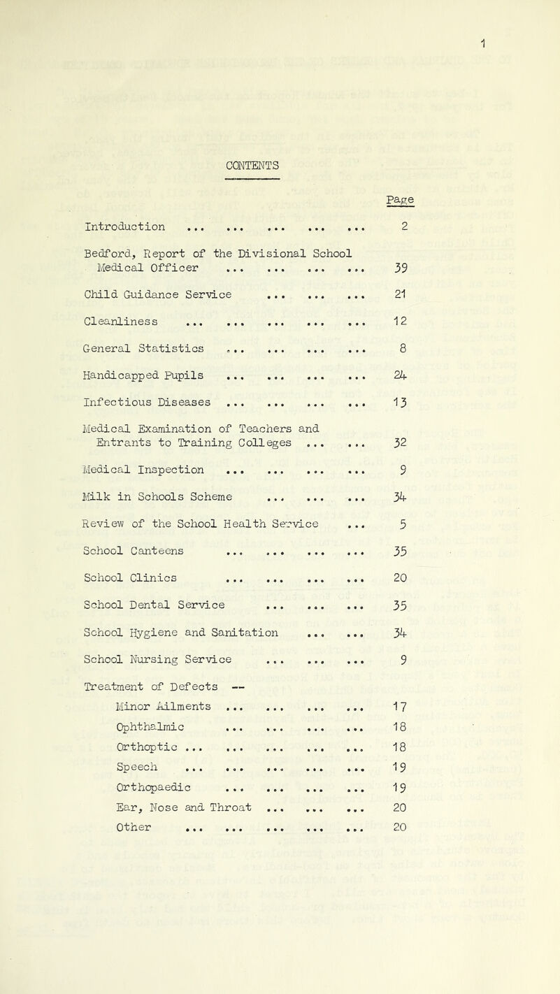 CONTENTS Introduction ... ... ... ... , Bedford, Report of the Divisional School Medical Officer * Child Guidance Service ... ... Cleanliness General Statistics Handicapped pupils Infectious Diseases ... , Medical Examination of Teachers and Entrants to Training Colleges ... Medical Inspection ,,, Milk in Schools Scheme ... ... Review of the School Health Service School Canteens ... School Clinics School Dental Service ,. School Hygiene and Sanitation School Nursing Service Treatment of Defects — Minor Ailments Ophthalmic Orthoptic Speech ... ... Orthopaedic Ear, Nose and Throat Other ... ... .. page 2 39 21 12 8 2d 13 32 9 34 3 35 20 35 34 9 17 18 18 19 19 20 20