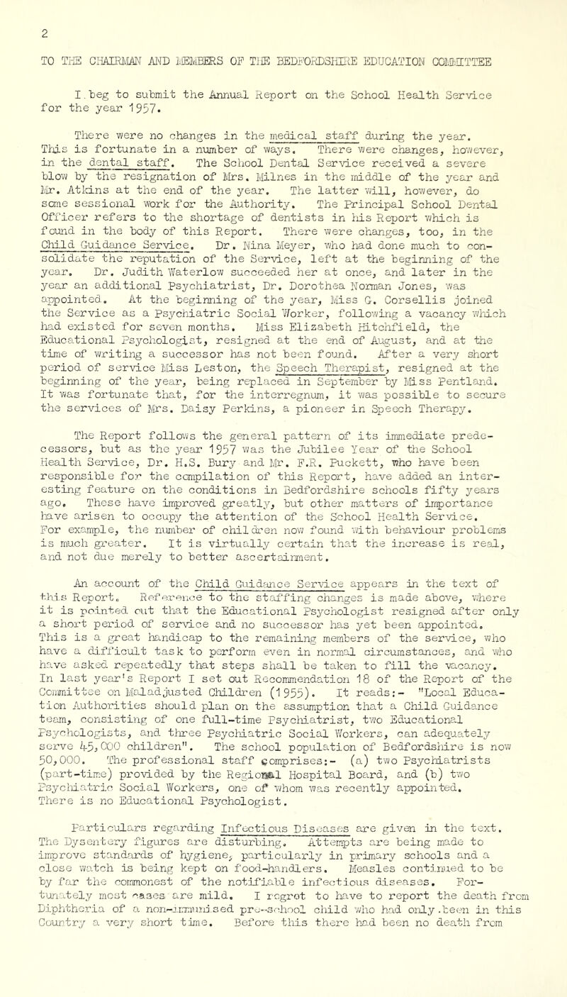 TO TIi CliAIRl'mN MD TISMBERS OP TI£S BEDPORDSiiUffi EDUCATION CCMvECTTEE I. beg to submit the Annual Report on the School Health Service for the year 1957. There were no changes in the medical staff during the year. Tth-S is fortunate in a number of ways. There v/ere changes, however, in the dental staff. The School Dental Service received a severe blow by the resignation of firs. Milnes in the middle of the year and ilr. Aticins at the end of the year. The latter will, however, do sane sessional work for the Authority. The Principal School Dental Officer refers to the shortage of dentists in his Report 'which is found in the body of this Report. There were changes, too, in the Child Guidance Service. Dr. Nina Meyer, who had done much to con- solidate the reputation of the Service, left at the beginning of the year. Dr. Judith Waterlow succeeded her at once, and later in the year an additional psychiatrist, Dr. Dorothea Norman Jones, was appointed. At the beginning of the year, Miss 0. Corsellis joined the Service as a Psychiatric Social Y/orker, following a vacancy which had existed for seven months. Miss Elizabeth Hitchfield, the Educational Psychologist, resigned at the end of A.ugust, and at tine time of writing a successor has not been found. After a very short period of service Miss Leston, the Speech Therapist, resigned at the beginning of the year, being replaced in September by Miss pentland. It was fortunate that, for the interregnum, it was possible to secure the services of Mrs. Daisy Perkins, a pioneer in Speech Therap^r, The Report follows the general pattern of its immediate prede- cessors, but as the year 1957 the Jubilee Year of the School Health Service, Dr, H.S. Bury and Mr. P.R. Puckett, who have been responsible for the compilation of this Report, have added an inter- esting feature on the conditions in Bedfordshire schools fifty years ago. These have improved greatly, but other matters of importance have arisen to occupy the attention of the School Health Ser'lce, For example, the number of children nov; found with beha\lour problems is much gx'eater. It is virtusilly certain that the increase is real, and not due merely to better ascertainment. An account of the Child Guidance Service appea.rs in the text of this Report. Refex'enoe to the staffing changes is made above, where it is pointed out that the Educational psychologist resigned after only a short period, of service and no successor has yet been appointed. This is a great handicap to the remaining members of the service, who have a dufficult task to pe^rform even in norm.al circumstances, and vho have asked: repeatedly that steps shall be taken to fill the vacancy. In last year's Report I set out Recommendation 18 of the Report of the Committee on Maladjusted Children (1955)- If reads;- Local Educa- tion Authorities should plan on the assumption that a Child Guida.nce team, consisting of one full-time Psycliiatrist, two Educational psychologists, and three Psychiatric Social Workers, can adequately serve 45^000 children. The school popula.tion of Bedfordsloire is now 50,000. The professional staff comprises:- (a) t'wo Psychiatrists (part-tim.e) provided by the Regiosikl Hospital Board, and (b) two Psycliia.tric Social Y/orkers, one of v^hora was recently appointed. There is no Educational Psychologist, partic'olars regarding Infectious Diseases are given in the text. The Dyseiitery figures are disturbing. Attempts ai’e being made to improve standards of hygiene, particularly in primary schools and a close 'watch is being kept on food-handlers. Measles continued to be by far the commonest of the notifiable infectious diseases. Por- tumtely most canes are mild. I rcgrot to have to report the death from Diphthor.ia of a non-j.rmmjj.sed pru-s-'liool cliild vdio had only .been in this Country a very short time. Before this there had been no death from.