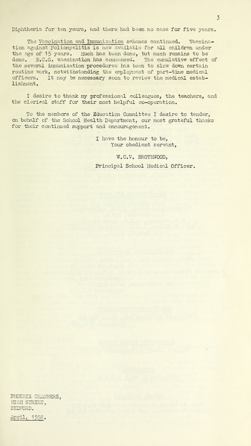 Diphtheria for ten years, and there had been no case for five years. The Vaccination and Immunisation schemes continued. Vaccina- tion against Poliomyelitis is now available for all children under the £ige of 15 years. Much has been done, but much remains to be done. B.C.G. vaccination has commenced. The cumiilative effect of the several immunisation procedures has been to slow down certain routine work, notwithstanding the employraent of part-time medical officers. It may be necessary soon to review the medical estab- lisliment, I desire to thank my professional colleagues, the teachers, and the clerical staff for their most helpful co-operation. To the members of the Education Committee I desire to tender, on behalf of the School Health Department, our most grateful thanks for Hieir continued support and encouragement. I have the honour to be, Your obedient servant, W.C.V, BROTffi^OOD, Principal School Medical Officer. PHDEIICX CHhlfflERS, HIGH STREET, BEDFORD. Rrril, 1958.