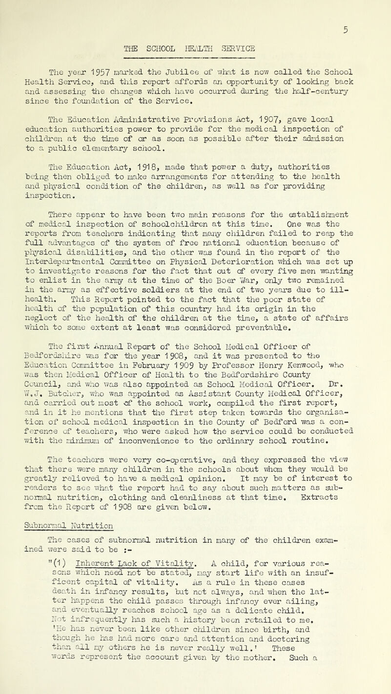 THE SCHOOL HE.'iTI-I SERVICE The 3*ear 1957 marked the Jubilee of what is now called the School Health Service, and this report affords on opportunity of looking back and assessing tiie changes wliich have occurred during the half-century since the foundation of the Service. The Education Administrative Pi’ovisions Act, 1907? gave local educa.tion authorities power to provide for the mech-csuL inspection of children at the time of or as soon as possible af’ter their admission to a public elementary school. The Education Act, 1918, made that pov^er a duty, authorities being then obliged to make arrangements for attending to the health and pl\ysical condition of the children, as well as for providing inspection. There appear to have been two main reasons for tlie establishment of medical inspection of schoolchildren at this time. One wa.s the reports from teachers indicating that many children failed to reap the full a.dvantages of the system of free ne-tional education because of pliysico-l disabilities, and the other was found in the report of the Interd^artmental Committee on Physical Deterioration which was set up to investigate reasons for the fact that out cf every five men wanting to enlist in the arny at the time of the Boer ¥ar, only two remained in the army as effective soldiers at the end of two years due to ill- health, This Report pointed to the fact that the poor state of health of the population of this country had its origin in the neglect of the health of the children at the time, a state of affairs wMch to some extent at least was considered preventable. The first Annual Report of the School Medical Officer of Bedfordsliire was for the year 1 908, and it was presented to the Ed.ucation Committee in February 1 909 hy Professor Henry Kenwood, '«ho was then Medical Officer of Health to the Bedfordshire County Council, and v;ho was also appointed as School Medical Officer. Dr. W,J, Butcher, who was appointed os Assistant County Medical Officer, and carried out most ef the school work, compiled the first report, and in it he mentions that the first step taken towards the organisa- tion of school medical inspection in the County of Bedford was a con- ference of teachers, who were asked how the service could be conducted with the minireum of inconvenience to the ordinary school routine. The teachers were very co-cperative, and they expressed the \dew that there were many cluldren in the schools about whom they would be greatly relieved to have a medical opinion. It may be of interest to readers to see wha.t the report ha.d to say about such matters as sub- normal nutrition, clothing and cleanliness at that time. Extracts from the Report of 1908 are given below. Subnormal Nutrition The cases of subnormal nutrition in many of the children exam- ined were said to be ;- (1) Inherent Lack of Vitality. A child, for various rea- sons which need not be stated, may start life with an insuf- ficent capital of vitality. As a rule in these cases death in infancy results, but not always, and when the lat- ter happens the child passes through infancy ever ailing, and eventually reaches school age as a delicate child. Hot infrequently has such a history been retailed to me. ’He has never been like other children since birth, and though he has had more care and attention and doctoring than all my others he is never really well.' These words represent the account given by the m,other. Such a