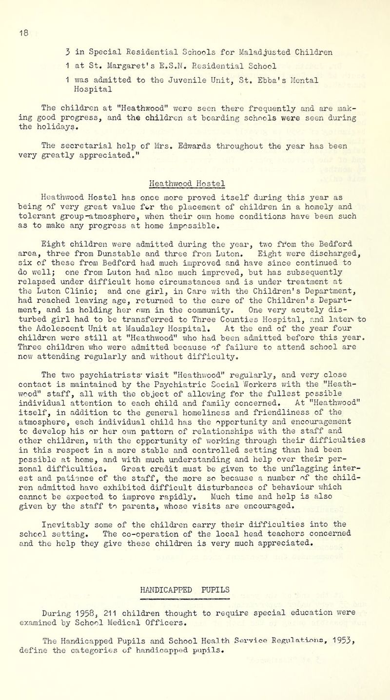 3 in Special Residential Schools for Maladjusted Children 1 at St. Margaret’s E.SoN, Residential School 1 was admitted to the Juvenile Unit, St. Ebha’s Mental Hospital The children at Heathwood” were seen there frequently and are mak- ing good progress, and the children at hoarding schools v/ere seen during the holidays. The secretarial help of Mrs. Edwards throughout the year has been very greatly appreciated.” Heathwood Hostel Heathv;ood Hostel has once more proved itself during this year as being of very great value for the placement of children in a homely and tolerant group-atmosphere, when their own home conditions have been such as to make any progress at home impossible. Eight children were admitted during the year, two from the Bedford area, three from Dunstable and three from Luton. Eight were discharged, six of these from Bedford had much improved and have since continued to do v;ell; one from Luton had also much improved, but has subsequently relapsed under difficult home circumstances and is under treatment at the Luton Clinic; and one girl, in Care with the Children’s Department, had reached leaving age, returned to the care of the Children's Depart- ment, and is holding her own in the community. One very acutely dis- turbed girl had to be transferred to Three Counties Hospital, and latei’» to the Adolescent Unit at Maudsley Hospital, At the end of the year four children were still at Heathwood” v</ho had been admitted before this year. Three children who were admitted because of failure to attend school are now attending regularly and without difficulty. The tv;o psychiatrists' visit Heathv/ood regularly, and very close contact is maintained by the Psychiatric Social Y/orkers with the ’’Heath- wood staff, all with the object of allowing for the fullest possible individual attention to each child and family concerned. At Heathwood” itself, in addition to the general homeliness and friendliness of the atmosphere, each individual child has the opportunity and encouragement to develop his or her ovm pattern of relationships with the staff and other children, with the opportunity of vrorking through their difficulties in this respect in a more stable and controlled setting than had been possible a,t home, and v/ith much understanding and help over their per- sonal difficulties. Great credit must be given to the unflagging inter- est and patience of the staff, the more so because a number of the child- ren admitted have exhibited difficult disturbances of behaviour wrhich cannot be expected to improve rapidly. Much time and help is also given by the staff to parents, whose visits are encouraged. Inevitably some of the childi’en carry their difficulties into the school setting. The co-operation of the local head teachers concerned and the help they give these children is very much appreciated. HANDICAPPED PUPILS During 1958, 211 children thought to require special education v/ere examined by School Medical Officers. The Handicapped Pupils and School Heal th Sex-vice Re^uT at.lono, 1953? define the categories of handicapped pupils.