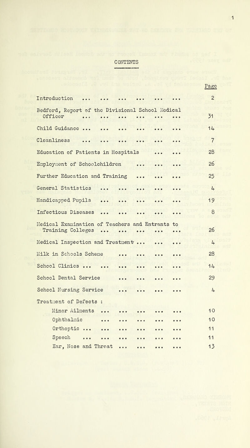 CONTENTS Introduction 2 Bedford, Report of the Divisional School Officer .. o Child Guidance Medical 31 14 Cleanlmess «o» aeo • Education of Patients in Hospitals Employment of Schoolchildren . Further Education and Training General Statistics o.. .o. . Handicapped Pupils ... ..o . Infectious Diseases • 09 • • • Medical Examination of Teachers and Training Colleges ... Medical Inspection and Treatment' Milk in Schools Scheme ... School Clxnxcs ... ... ... School Dental Service Entrants to 7 28 26 25 4 19 8 26 4 28 14 29 School Nursing Service ... Treatment of Defects ; Minor Ailments Ophthalmic ... ... Orthoptxc ... ... ... Speecn ... ... ... Ear, Nose and Throat ... 4 10 10 11 11 13